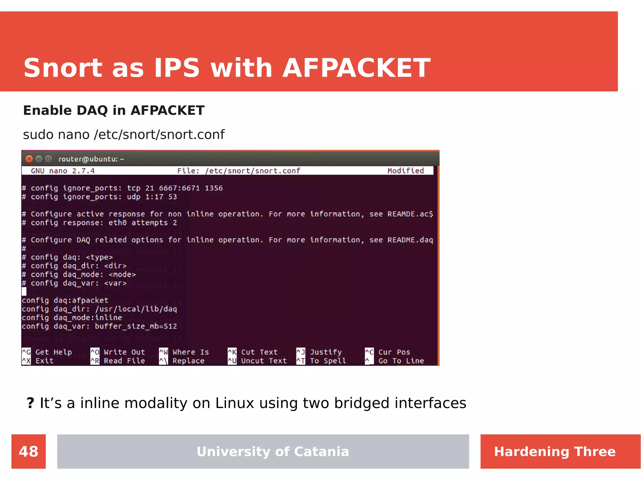 48
Snort as IPS with AFPACKET
Enable DAQ in AFPACKET
sudo nano /etc/snort/snort.conf
University of Catania
? It’s a inline modality on Linux using two bridged interfaces
University of Catania Hardening Three
 
