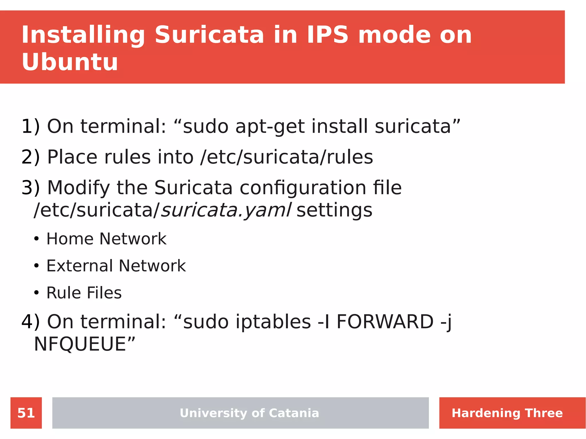 51
Installing Suricata in IPS mode on
Ubuntu
1) On terminal: “sudo apt-get install suricata”
2) Place rules into /etc/suricata/rules
3) Modify the Suricata configuration file
/etc/suricata/suricata.yaml settings
●
Home Network
●
External Network
●
Rule Files
4) On terminal: “sudo iptables -I FORWARD -j
NFQUEUE”
University of Catania Hardening Three
 
