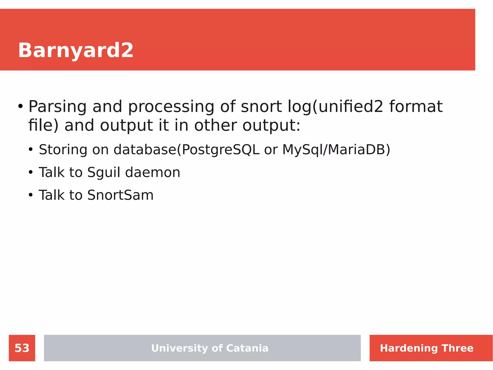 53
Barnyard2
●
Parsing and processing of snort log(unified2 format
file) and output it in other output:
●
Storing on database(PostgreSQL or MySql/MariaDB)
●
Talk to Sguil daemon
●
Talk to SnortSam
University of Catania Hardening Three
 