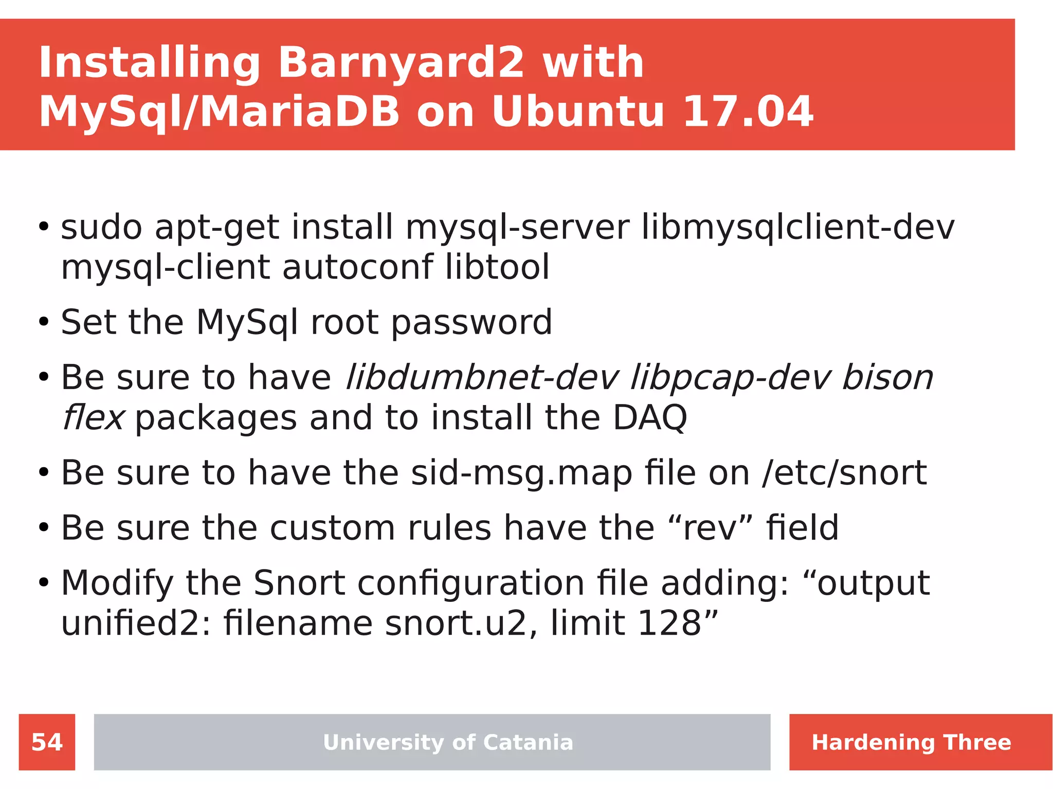 54
Installing Barnyard2 with
MySql/MariaDB on Ubuntu 17.04
●
sudo apt-get install mysql-server libmysqlclient-dev
mysql-client autoconf libtool
●
Set the MySql root password
●
Be sure to have libdumbnet-dev libpcap-dev bison
flex packages and to install the DAQ
●
Be sure to have the sid-msg.map file on /etc/snort
●
Be sure the custom rules have the “rev” field
●
Modify the Snort configuration file adding: “output
unified2: filename snort.u2, limit 128”
University of Catania Hardening Three
 