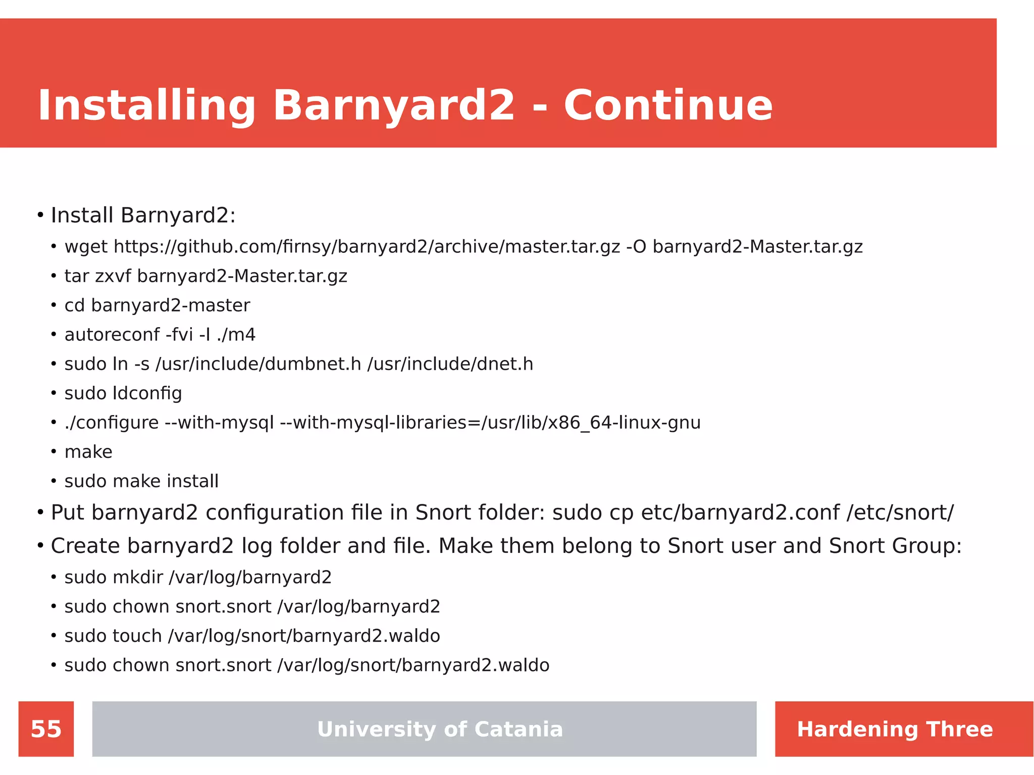55
Installing Barnyard2 - Continue
●
Install Barnyard2:
●
wget https://github.com/firnsy/barnyard2/archive/master.tar.gz -O barnyard2-Master.tar.gz
●
tar zxvf barnyard2-Master.tar.gz
●
cd barnyard2-master
●
autoreconf -fvi -I ./m4
●
sudo ln -s /usr/include/dumbnet.h /usr/include/dnet.h
●
sudo ldconfig
●
./configure --with-mysql --with-mysql-libraries=/usr/lib/x86_64-linux-gnu
●
make
●
sudo make install
●
Put barnyard2 configuration file in Snort folder: sudo cp etc/barnyard2.conf /etc/snort/
●
Create barnyard2 log folder and file. Make them belong to Snort user and Snort Group:
●
sudo mkdir /var/log/barnyard2
●
sudo chown snort.snort /var/log/barnyard2
●
sudo touch /var/log/snort/barnyard2.waldo
●
sudo chown snort.snort /var/log/snort/barnyard2.waldo
University of Catania Hardening Three
 