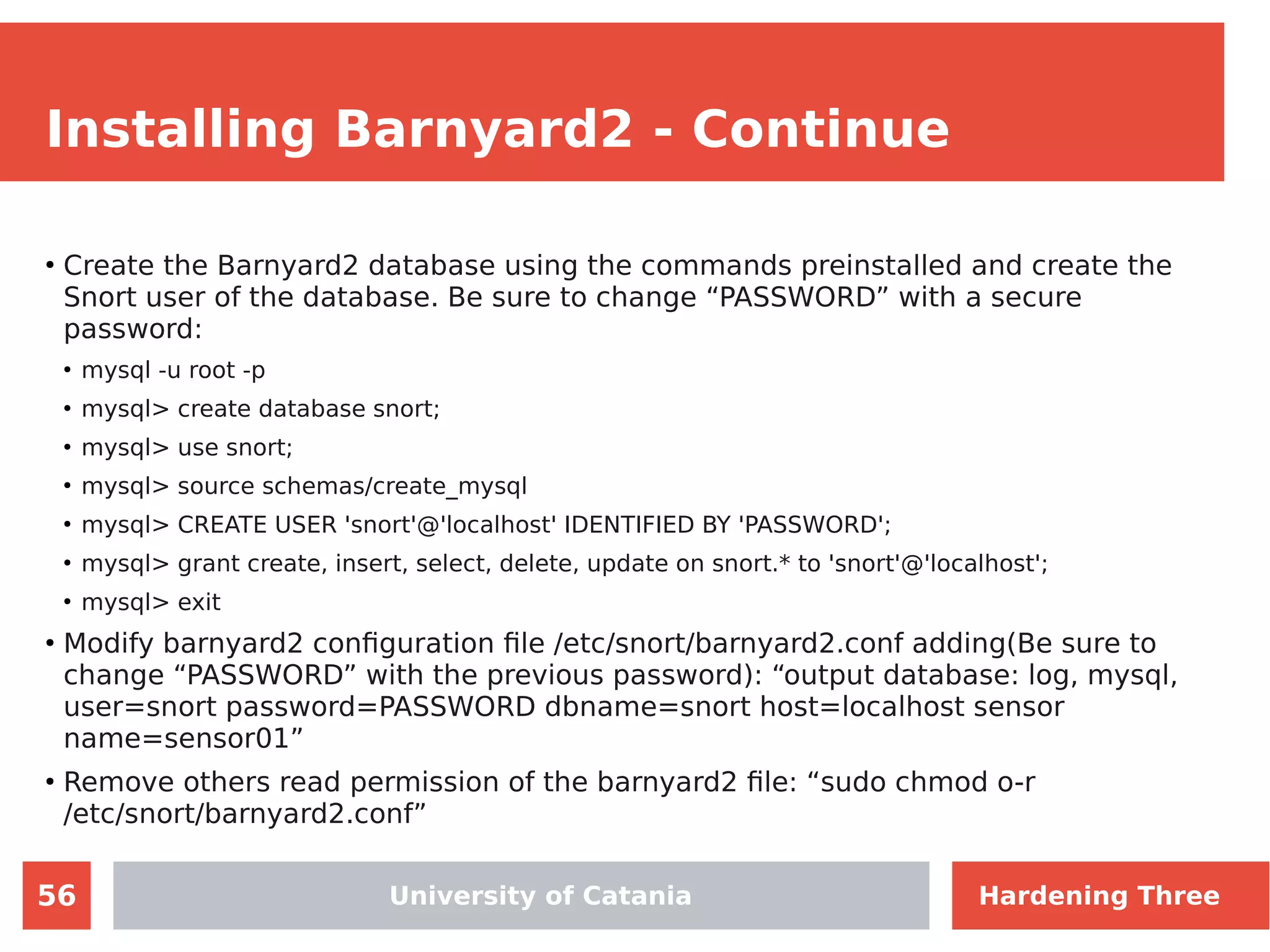 56
Installing Barnyard2 - Continue
●
Create the Barnyard2 database using the commands preinstalled and create the
Snort user of the database. Be sure to change “PASSWORD” with a secure
password:
●
mysql -u root -p
●
mysql> create database snort;
●
mysql> use snort;
●
mysql> source schemas/create_mysql
●
mysql> CREATE USER 'snort'@'localhost' IDENTIFIED BY 'PASSWORD';
●
mysql> grant create, insert, select, delete, update on snort.* to 'snort'@'localhost';
●
mysql> exit
●
Modify barnyard2 configuration file /etc/snort/barnyard2.conf adding(Be sure to
change “PASSWORD” with the previous password): “output database: log, mysql,
user=snort password=PASSWORD dbname=snort host=localhost sensor
name=sensor01”
●
Remove others read permission of the barnyard2 file: “sudo chmod o-r
/etc/snort/barnyard2.conf”
University of Catania Hardening Three
 