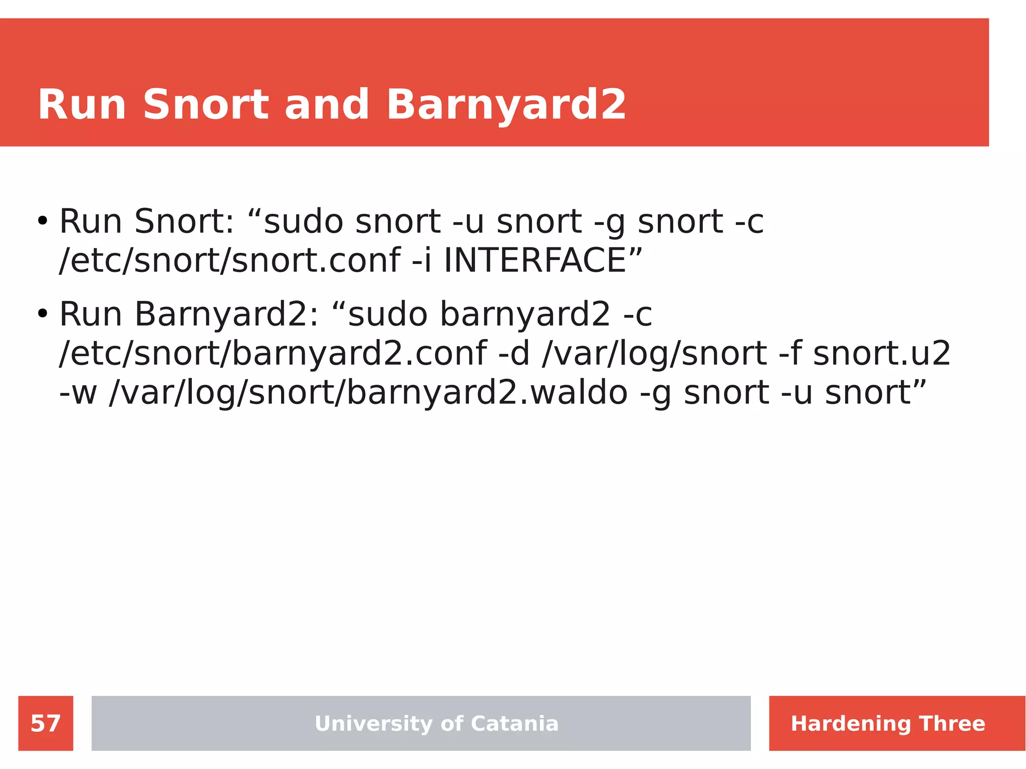 57
Run Snort and Barnyard2
●
Run Snort: “sudo snort -u snort -g snort -c
/etc/snort/snort.conf -i INTERFACE”
●
Run Barnyard2: “sudo barnyard2 -c
/etc/snort/barnyard2.conf -d /var/log/snort -f snort.u2
-w /var/log/snort/barnyard2.waldo -g snort -u snort”
University of Catania Hardening Three
 