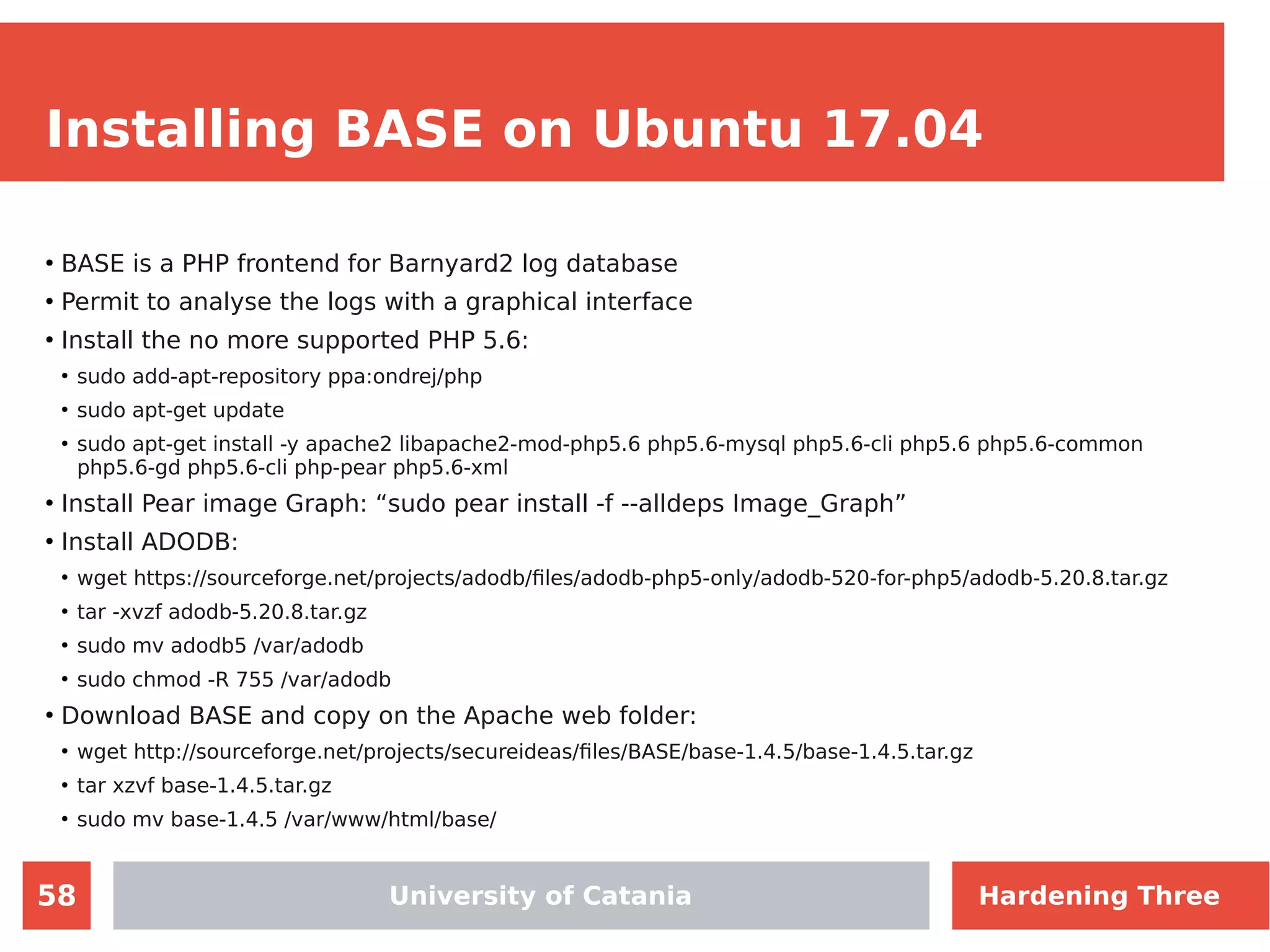 58
Installing BASE on Ubuntu 17.04
●
BASE is a PHP frontend for Barnyard2 log database
●
Permit to analyse the logs with a graphical interface
●
Install the no more supported PHP 5.6:
●
sudo add-apt-repository ppa:ondrej/php
●
sudo apt-get update
●
sudo apt-get install -y apache2 libapache2-mod-php5.6 php5.6-mysql php5.6-cli php5.6 php5.6-common
php5.6-gd php5.6-cli php-pear php5.6-xml
●
Install Pear image Graph: “sudo pear install -f --alldeps Image_Graph”
●
Install ADODB:
●
wget https://sourceforge.net/projects/adodb/files/adodb-php5-only/adodb-520-for-php5/adodb-5.20.8.tar.gz
●
tar -xvzf adodb-5.20.8.tar.gz
●
sudo mv adodb5 /var/adodb
●
sudo chmod -R 755 /var/adodb
●
Download BASE and copy on the Apache web folder:
●
wget http://sourceforge.net/projects/secureideas/files/BASE/base-1.4.5/base-1.4.5.tar.gz
●
tar xzvf base-1.4.5.tar.gz
●
sudo mv base-1.4.5 /var/www/html/base/
University of Catania Hardening Three
 