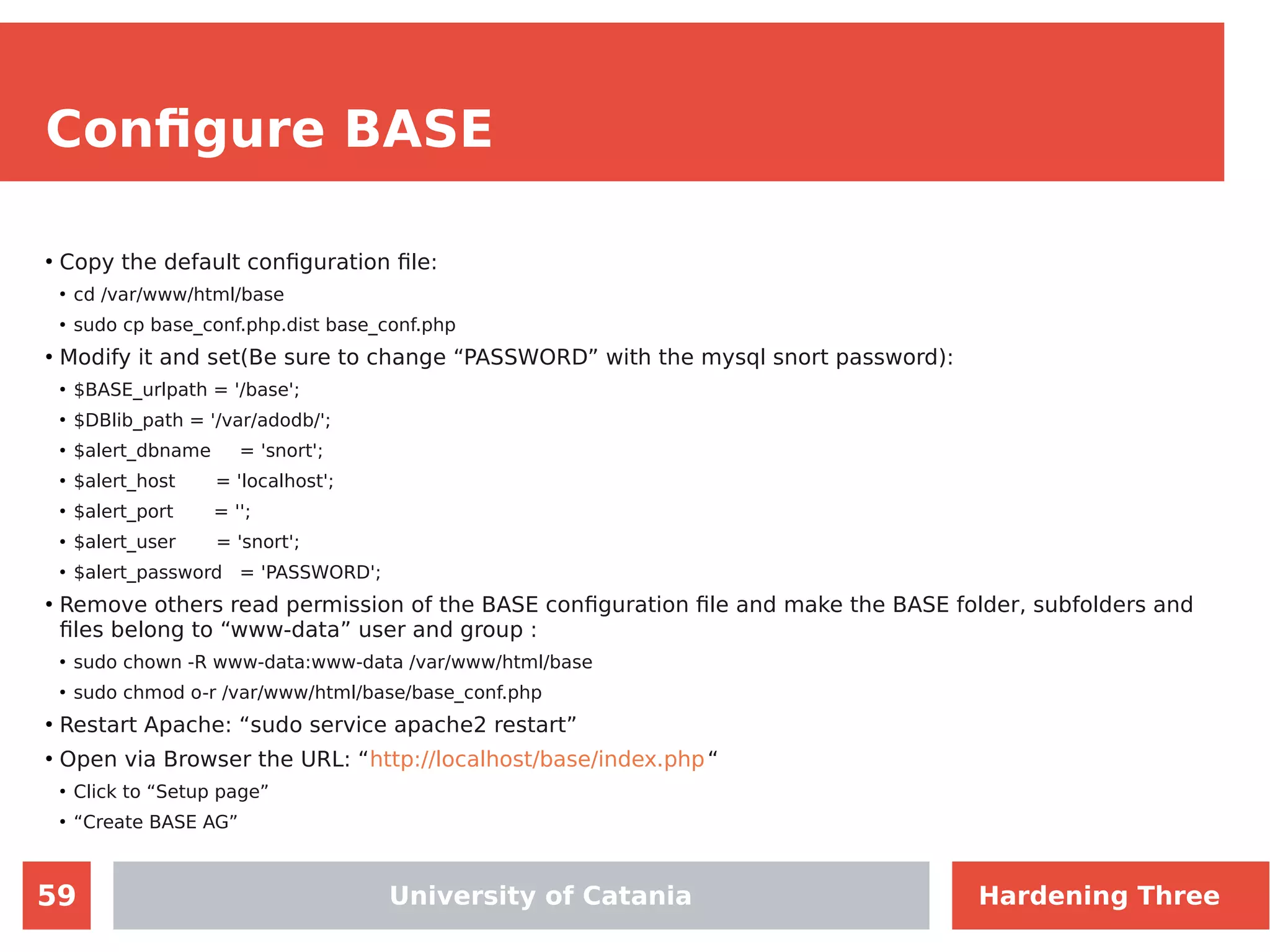 59
Configure BASE
●
Copy the default configuration file:
●
cd /var/www/html/base
●
sudo cp base_conf.php.dist base_conf.php
●
Modify it and set(Be sure to change “PASSWORD” with the mysql snort password):
●
$BASE_urlpath = '/base';
●
$DBlib_path = '/var/adodb/';
●
$alert_dbname = 'snort';
●
$alert_host = 'localhost';
●
$alert_port = '';
●
$alert_user = 'snort';
●
$alert_password = 'PASSWORD';
●
Remove others read permission of the BASE configuration file and make the BASE folder, subfolders and
files belong to “www-data” user and group :
●
sudo chown -R www-data:www-data /var/www/html/base
●
sudo chmod o-r /var/www/html/base/base_conf.php
●
Restart Apache: “sudo service apache2 restart”
●
Open via Browser the URL: “http://localhost/base/index.php“
●
Click to “Setup page”
●
“Create BASE AG”
University of Catania Hardening Three
 
