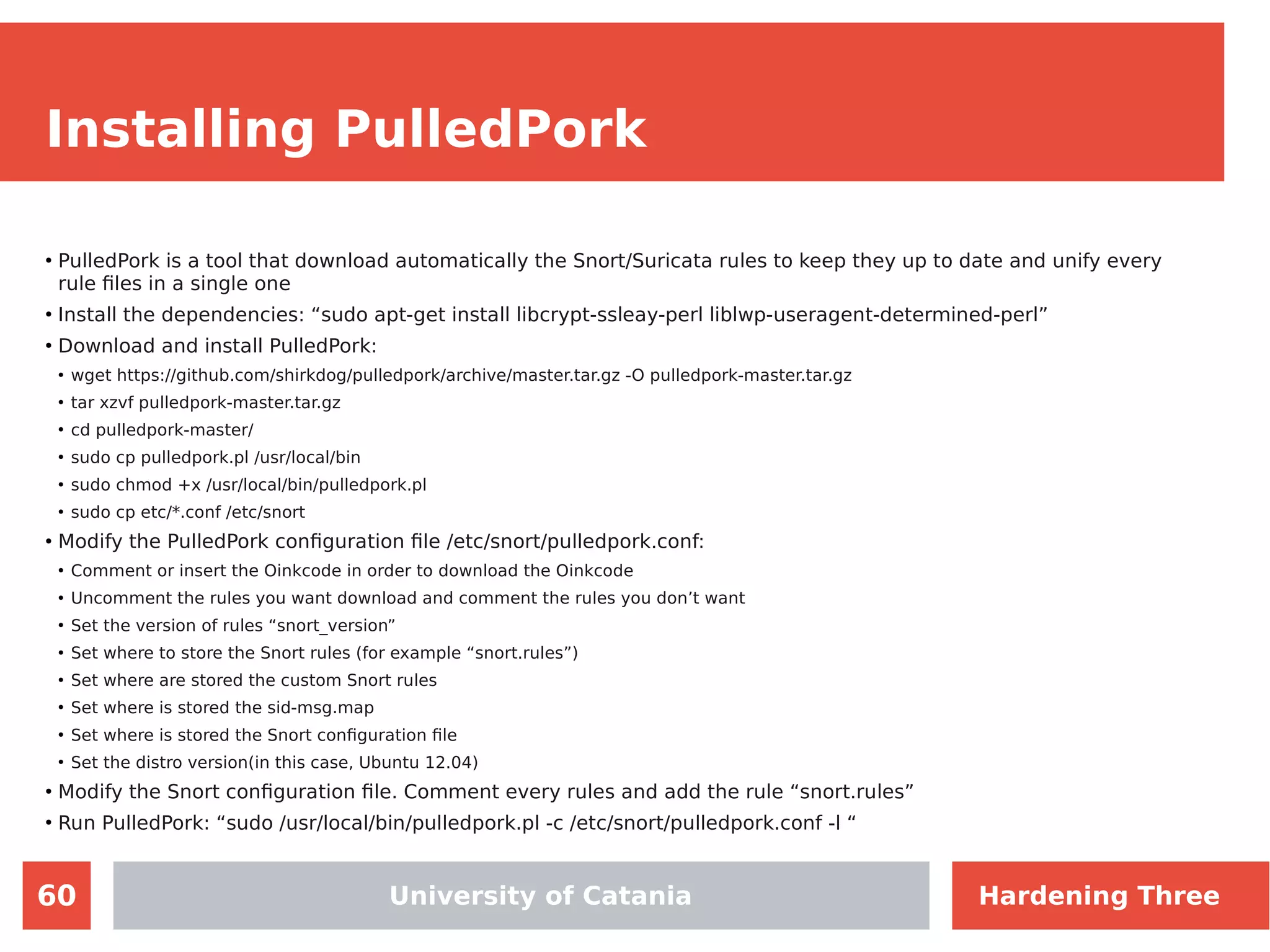 60
Installing PulledPork
●
PulledPork is a tool that download automatically the Snort/Suricata rules to keep they up to date and unify every
rule files in a single one
●
Install the dependencies: “sudo apt-get install libcrypt-ssleay-perl liblwp-useragent-determined-perl”
●
Download and install PulledPork:
●
wget https://github.com/shirkdog/pulledpork/archive/master.tar.gz -O pulledpork-master.tar.gz
●
tar xzvf pulledpork-master.tar.gz
●
cd pulledpork-master/
●
sudo cp pulledpork.pl /usr/local/bin
●
sudo chmod +x /usr/local/bin/pulledpork.pl
●
sudo cp etc/*.conf /etc/snort
●
Modify the PulledPork configuration file /etc/snort/pulledpork.conf:
●
Comment or insert the Oinkcode in order to download the Oinkcode
●
Uncomment the rules you want download and comment the rules you don’t want
●
Set the version of rules “snort_version”
●
Set where to store the Snort rules (for example “snort.rules”)
●
Set where are stored the custom Snort rules
●
Set where is stored the sid-msg.map
●
Set where is stored the Snort configuration file
●
Set the distro version(in this case, Ubuntu 12.04)
●
Modify the Snort configuration file. Comment every rules and add the rule “snort.rules”
●
Run PulledPork: “sudo /usr/local/bin/pulledpork.pl -c /etc/snort/pulledpork.conf -l “
University of Catania Hardening Three
 