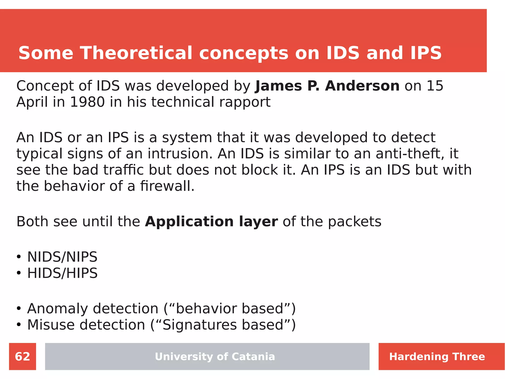62
Some Theoretical concepts on IDS and IPS
University of Catania
Concept of IDS was developed by James P. Anderson on 15
April in 1980 in his technical rapport
An IDS or an IPS is a system that it was developed to detect
typical signs of an intrusion. An IDS is similar to an anti-theft, it
see the bad traffic but does not block it. An IPS is an IDS but with
the behavior of a firewall.
Both see until the Application layer of the packets
●
NIDS/NIPS
●
HIDS/HIPS
●
Anomaly detection (“behavior based”)
●
Misuse detection (“Signatures based”)
University of Catania Hardening Three
 