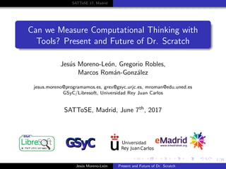 1/35
SATToSE 17, Madrid
Can we Measure Computational Thinking with
Tools? Present and Future of Dr. Scratch
Jes´us Moreno-Le´on, Gregorio Robles,
Marcos Rom´an-Gonz´alez
jesus.moreno@programamos.es, grex@gsyc.urjc.es, mroman@edu.uned.es
GSyC/Libresoft, Universidad Rey Juan Carlos
SATToSE, Madrid, June 7th, 2017
Jes´us Moreno-Le´on Present and Future of Dr. Scratch
 