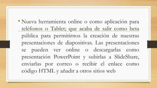 • Nueva herramienta online o como aplicación para
teléfonos o Tablet; que acaba de salir como beta
pública para permitirnos la creación de nuestras
presentaciones de diapositivas. Las presentaciones
se pueden ver online o descargarlas como
presentación PowerPoint y subirlas a SlideShare,
enviarlas por correo o recibir el enlace como
código HTML y añadir a otros sitios web