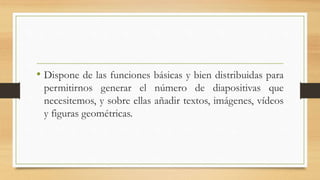 • Dispone de las funciones básicas y bien distribuidas para
permitirnos generar el número de diapositivas que
necesitemos, y sobre ellas añadir textos, imágenes, vídeos
y figuras geométricas.