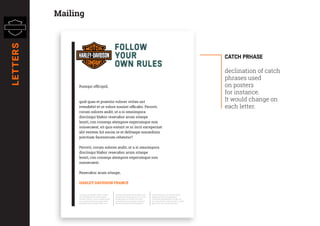 FOLLOW
YOUR
OWN RULES
Rumqui officipid,
quid quas et praestio volorer ovitas unt
evendebit et ut volore nissint officabo. Perovit,
corum solores andit, ut a si omnimpora
disciisqui blabor resecabor arum sitaspe
lessit, con consequ atempore experumque non
nonsecaest, sit quis essunt re ni incit excepernat
alit ventem hit escim re et delitaspe nonsedisin
prectium facesrecum rehentur?
Perovit, corum solores andit, ut a si omnimpora
disciisqui blabor resecabor arum sitaspe
lessit, con consequ atempore experumque non
nonsecaest,
Resecabor arum sitaspe,
HARLEY DAVIDSON FRANCE
quid quas et praestio volorer ovitas
unt evendebit et ut volore nissint
ofﬁcabo. Perovit, corum solores andit,
ut a si omnimpora disciisqui blabor
resecabor arum sitaspe lessit, con
consequ atempore experumque non
nonsecaest, sit quis essunt re ni incit
excepernat alit ventem hit escim
re et delitaspe nonsedisin prectium
facesrecum rehentur?Soluptatur?
Quiatis dolupti a qui omnia nobitis
quiaectus ex eum voluptamus
intibusdae iduntibeatus sit fuga. Uci
que molupturem volorerumet re volest,
quae num, verit iuntis ipit hillat.
Catch prhase
declination of catch
phrases used
on posters
for instance.
It would change on
each letter.
MailingLETTERS
 