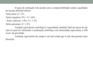 O grau de contração é de acordo com a compressibilidade sendo a qualidade
do mesmo definido abaixo:
•Solos bons: C< 5%
•Solos regulares: 5% < C< 10%
• Solos sofríveis: 1 0%< C< 1 5%
•Solos péssimos: C> 1 5%
Unidade equivalente centrifuga é a quantidade umidade final da massa de um
solo na qual foi submetida a aceleração centrifuga com intensidade equivalente a 100
vezes da gravidade.
Umidade equivalente de campo é um teor sendo que o solo não permite mais
absorção.
 