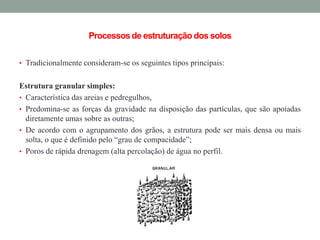 Processosde estruturação dos solos
• Tradicionalmente consideram-se os seguintes tipos principais:
Estrutura granular simples:
• Característica das areias e pedregulhos,
• Predomina-se as forças da gravidade na disposição das partículas, que são apoiadas
diretamente umas sobre as outras;
• De acordo com o agrupamento dos grãos, a estrutura pode ser mais densa ou mais
solta, o que é definido pelo “grau de compacidade”;
• Poros de rápida drenagem (alta percolação) de água no perfil.
 