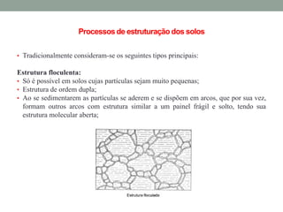 Processosde estruturação dos solos
• Tradicionalmente consideram-se os seguintes tipos principais:
Estrutura floculenta:
• Só é possível em solos cujas partículas sejam muito pequenas;
• Estrutura de ordem dupla;
• Ao se sedimentarem as partículas se aderem e se dispõem em arcos, que por sua vez,
formam outros arcos com estrutura similar a um painel frágil e solto, tendo sua
estrutura molecular aberta;
 
