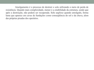 Amolgamento é o processo de destruir o solo utilizando o meio de perda de
resistência. Quando mais complexidade, menor é a estabilidade da estrutura, sendo que
após a destruição, não poderá ser recuperada. Solo argiloso quando amolgado, forma
lama que aparece em cavas de fundações como conseqüência do sol e da chuva, alem
das próprias pisadas dos operários.
 