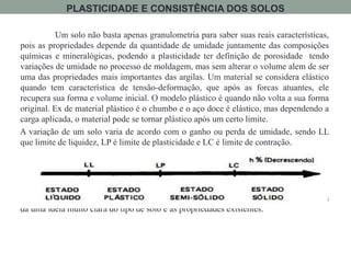 Um solo não basta apenas granulometria para saber suas reais características,
pois as propriedades depende da quantidade de umidade juntamente das composições
químicas e mineralógicas, podendo a plasticidade ter definição de porosidade tendo
variações de umidade no processo de moldagem, mas sem alterar o volume alem de ser
uma das propriedades mais importantes das argilas. Um material se considera elástico
quando tem característica de tensão-deformação, que após as forcas atuantes, ele
recupera sua forma e volume inicial. O modelo plástico é quando não volta a sua forma
original. Ex de material plástico é o chumbo e o aço doce é elástico, mas dependendo a
carga aplicada, o material pode se tornar plástico após um certo limite.
A variação de um solo varia de acordo com o ganho ou perda de umidade, sendo LL
que limite de liquidez, LP é limite de plasticidade e LC é limite de contração.
É muito comum a utilização desse método através da perda de umidade pois
da uma idéia muito clara do tipo de solo e as propriedades existentes.
PLASTICIDADE E CONSISTÊNCIA DOS SOLOS
 