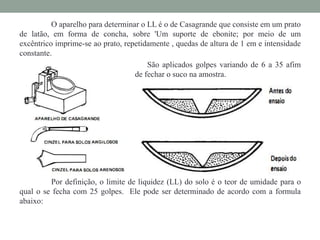 O aparelho para determinar o LL é o de Casagrande que consiste em um prato
de latão, em forma de concha, sobre 'Um suporte de ebonite; por meio de um
excêntrico imprime-se ao prato, repetidamente , quedas de altura de 1 em e intensidade
constante.
São aplicados golpes variando de 6 a 35 afim
de fechar o suco na amostra.
Por definição, o limite de liquidez (LL) do solo é o teor de umidade para o
qual o se fecha com 25 golpes. Ele pode ser determinado de acordo com a formula
abaixo:
 