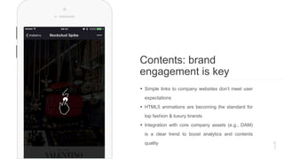 1
Contents: brand
engagement is key
 Simple links to company websites don’t meet user
expectations
 HTML5 animations are becoming the standard for
top fashion & luxury brands
 Integration with core company assets (e.g., DAM)
is a clear trend to boost analytics and contents
quality
 