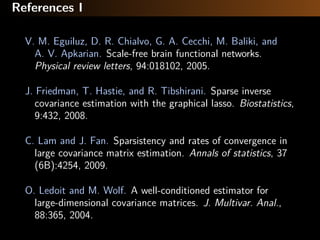 References I
V. M. Eguiluz, D. R. Chialvo, G. A. Cecchi, M. Baliki, and
A. V. Apkarian. Scale-free brain functional networks.
Physical review letters, 94:018102, 2005.
J. Friedman, T. Hastie, and R. Tibshirani. Sparse inverse
covariance estimation with the graphical lasso. Biostatistics,
9:432, 2008.
C. Lam and J. Fan. Sparsistency and rates of convergence in
large covariance matrix estimation. Annals of statistics, 37
(6B):4254, 2009.
O. Ledoit and M. Wolf. A well-conditioned estimator for
large-dimensional covariance matrices. J. Multivar. Anal.,
88:365, 2004.
 