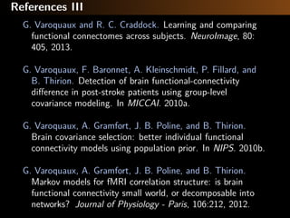 References III
G. Varoquaux and R. C. Craddock. Learning and comparing
functional connectomes across subjects. NeuroImage, 80:
405, 2013.
G. Varoquaux, F. Baronnet, A. Kleinschmidt, P. Fillard, and
B. Thirion. Detection of brain functional-connectivity
diﬀerence in post-stroke patients using group-level
covariance modeling. In MICCAI. 2010a.
G. Varoquaux, A. Gramfort, J. B. Poline, and B. Thirion.
Brain covariance selection: better individual functional
connectivity models using population prior. In NIPS. 2010b.
G. Varoquaux, A. Gramfort, J. B. Poline, and B. Thirion.
Markov models for fMRI correlation structure: is brain
functional connectivity small world, or decomposable into
networks? Journal of Physiology - Paris, 106:212, 2012.
 
