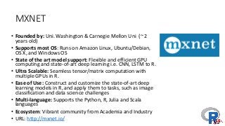 MXNET
• Founded	by:	Uni.	Washington	&	Carnegie	Mellon	Uni (~	2	
years	old)
• Supports	most	OS:	Runs	on	Amazon	Linux,	Ubuntu/Debian,	
OS	X,	and	Windows	OS
• State	of	the	art	model	support:	Flexible	and	efficient	GPU	
computing	and	state-of-art	deep	learning	i.e.	CNN,	LSTM	to	R.
• Ultra	Scalable:	Seamless	tensor/matrix	computation	with	
multiple	GPUs	in	R.
• Ease	of	Use:	Construct	and	customize	the	state-of-art	deep
learning	models	in	R,	and	apply	them	to	tasks,	such	as	image
classification	and	data	science	challenges
• Multi-language:	Supports	the	Python,	R,	Julia	and	Scala	
languages
• Ecosystem:	Vibrant	community	from	Academia	and	Industry
• URL:	http://mxnet.io/
 