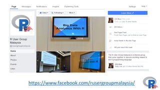 Malaysia	R	User	Group
The	Malaysia	R	User	group's	aims	are:
• To	provide	members	ranging	from	
beginners	to	R	professionals	and	
experts	to	share	and	learn	about	R	
programming
• A	knowledge	sharing	and	
presentations	platform	in	relation	to	
the	techniques	using	R.
 