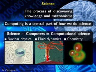 Science
The process of discovering
knowledge and mechanisms
Computing is a central part of how we do science
Science + Computers = Computational science
Nuclear physics Fluid dynamics Chemistry
G Varoquaux 2
 
