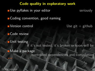 Code quality in exploratory work
Use pyﬂakes in your editor seriously
Coding convention, good naming
Version control Use git + github
Code review
Unit testing
If it’s not tested, it’s broken or soon will be
Make a package
controlled dependencies and compilation
...
G Varoquaux 16
 