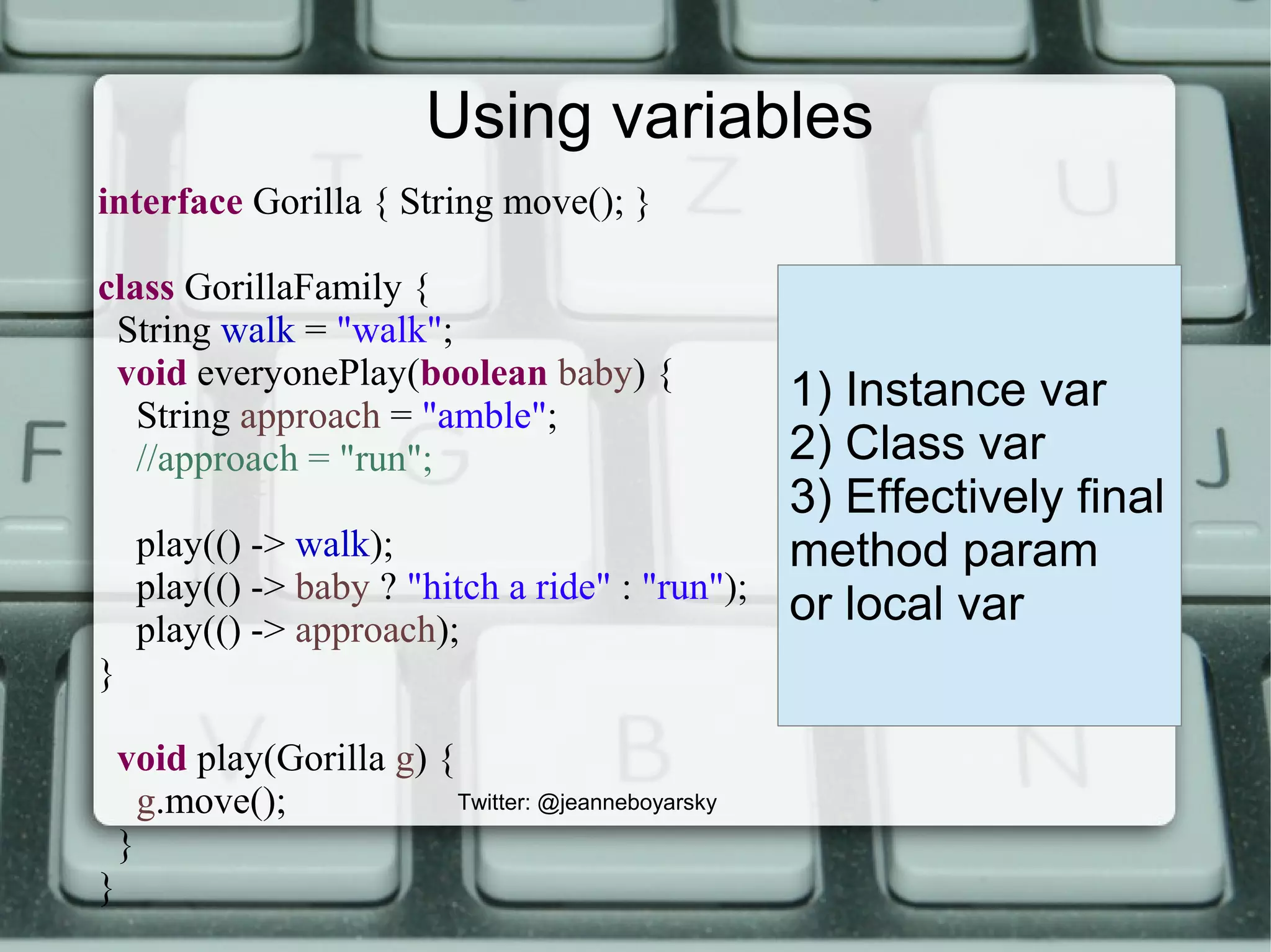 Using variables
interface Gorilla { String move(); }
class GorillaFamily {
String walk = "walk";
void everyonePlay(boolean baby) {
String approach = "amble";
//approach = "run";
play(() -> walk);
play(() -> baby ? "hitch a ride" : "run");
play(() -> approach);
}
void play(Gorilla g) {
g.move();
}
}
1) Instance var
2) Class var
3) Effectively final
method param
or local var
Twitter: @jeanneboyarsky
 