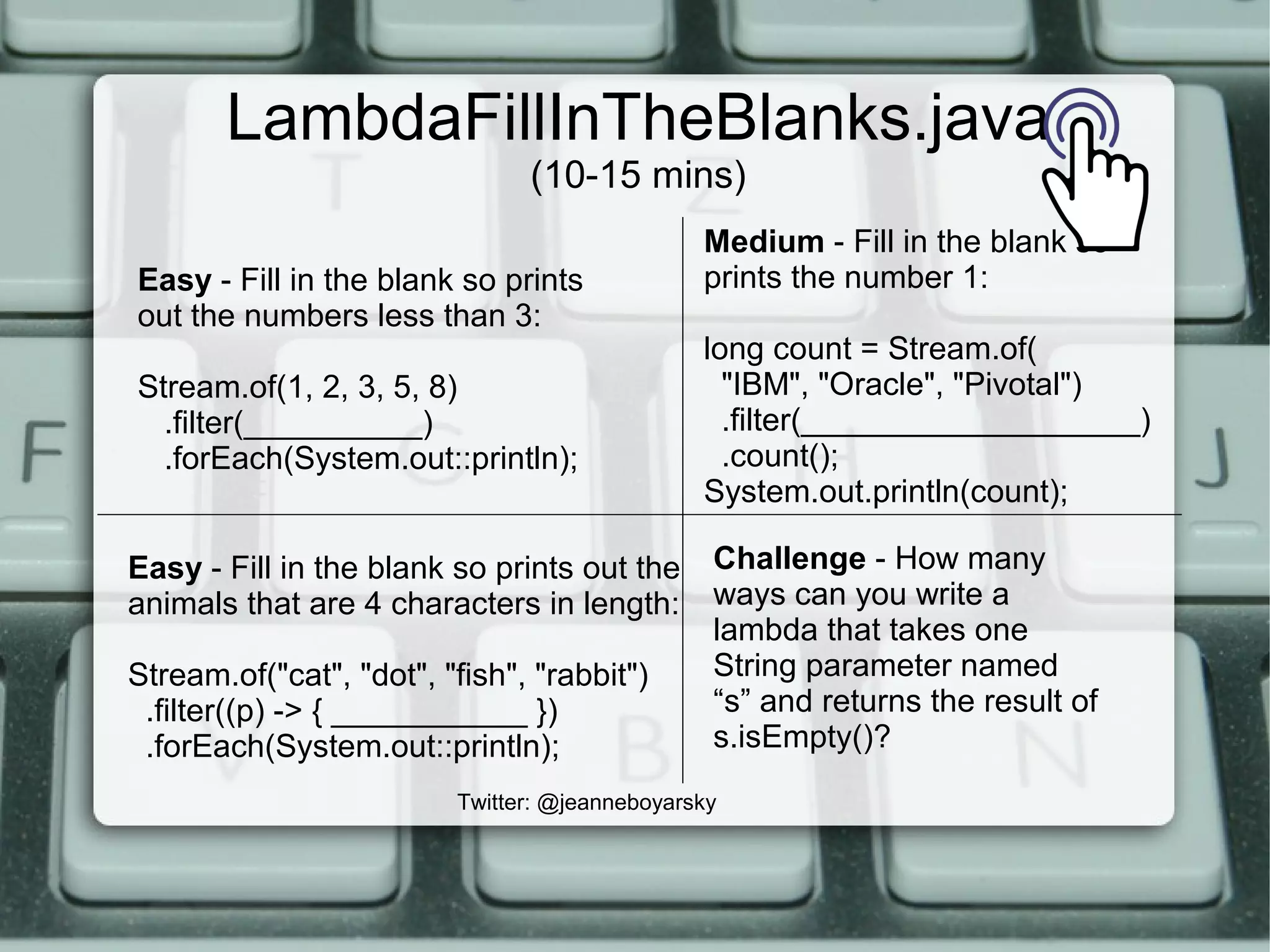 LambdaFillInTheBlanks.java
(10-15 mins)
Easy - Fill in the blank so prints
out the numbers less than 3:
Stream.of(1, 2, 3, 5, 8)
.filter(__________)
.forEach(System.out::println);
Easy - Fill in the blank so prints out the
animals that are 4 characters in length:
Stream.of("cat", "dot", "fish", "rabbit")
.filter((p) -> { ___________ })
.forEach(System.out::println);
Medium - Fill in the blank so
prints the number 1:
long count = Stream.of(
"IBM", "Oracle", "Pivotal")
.filter(___________________)
.count();
System.out.println(count);
Twitter: @jeanneboyarsky
Challenge - How many
ways can you write a
lambda that takes one
String parameter named
“s” and returns the result of
s.isEmpty()?
 
