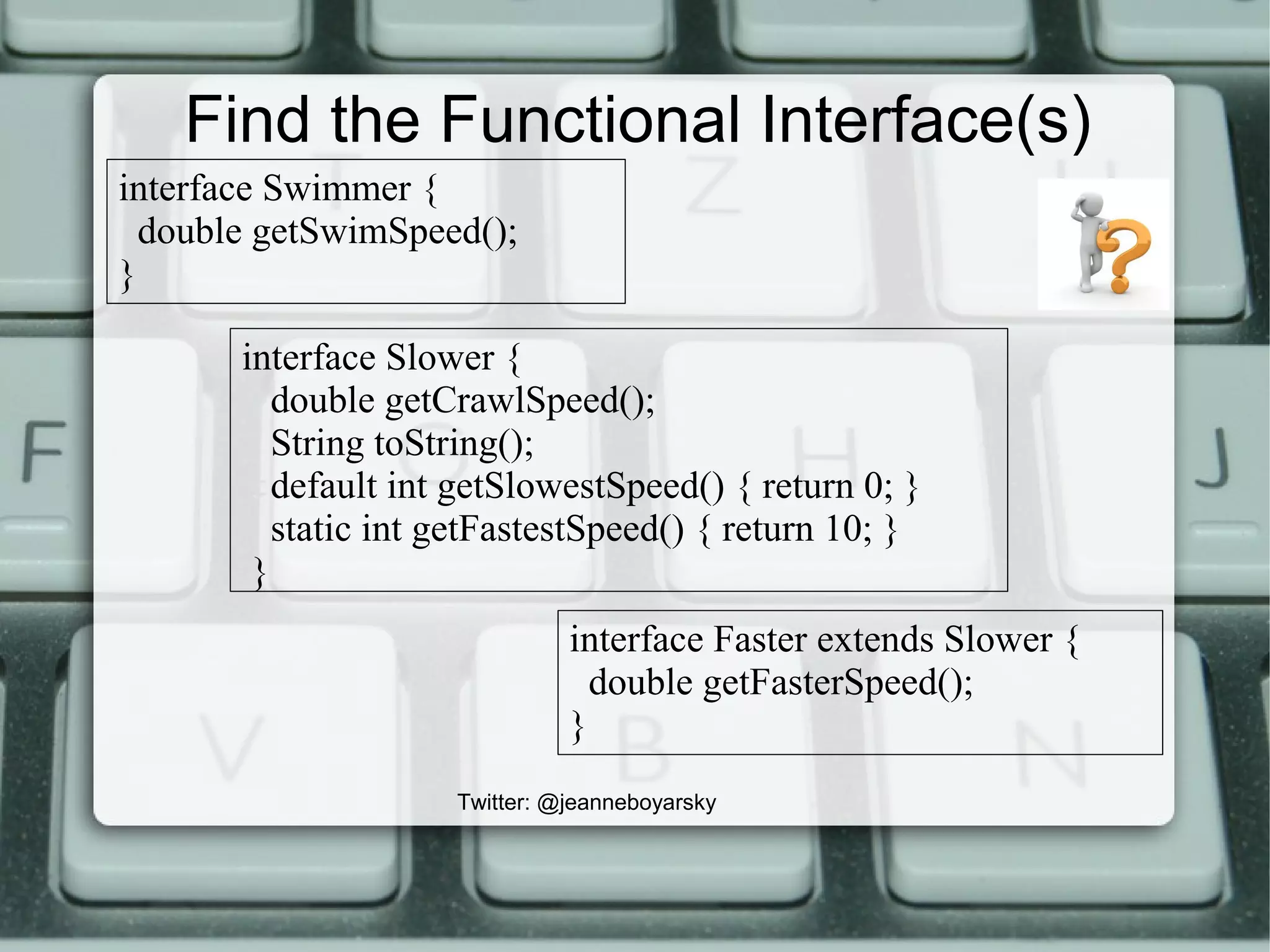 Find the Functional Interface(s)
interface Slower {
double getCrawlSpeed();
String toString();
default int getSlowestSpeed() { return 0; }
static int getFastestSpeed() { return 10; }
}
interface Swimmer {
double getSwimSpeed();
}
interface Faster extends Slower {
double getFasterSpeed();
}
Twitter: @jeanneboyarsky
 