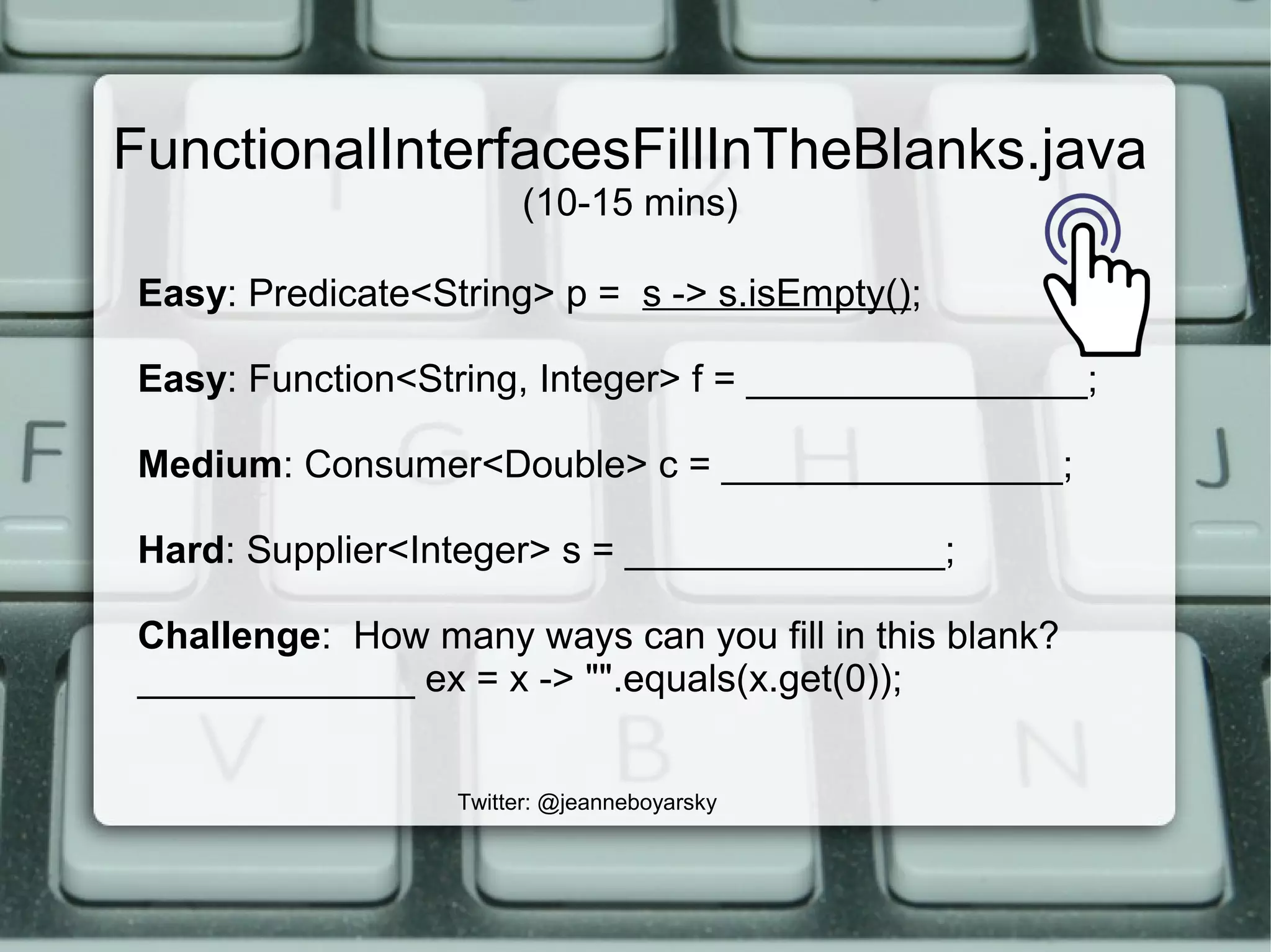 FunctionalInterfacesFillInTheBlanks.java
(10-15 mins)
Twitter: @jeanneboyarsky
Easy: Predicate<String> p = s -> s.isEmpty();
Easy: Function<String, Integer> f = ________________;
Medium: Consumer<Double> c = ________________;
Hard: Supplier<Integer> s = _______________;
Challenge: How many ways can you fill in this blank?
_____________ ex = x -> "".equals(x.get(0));
 