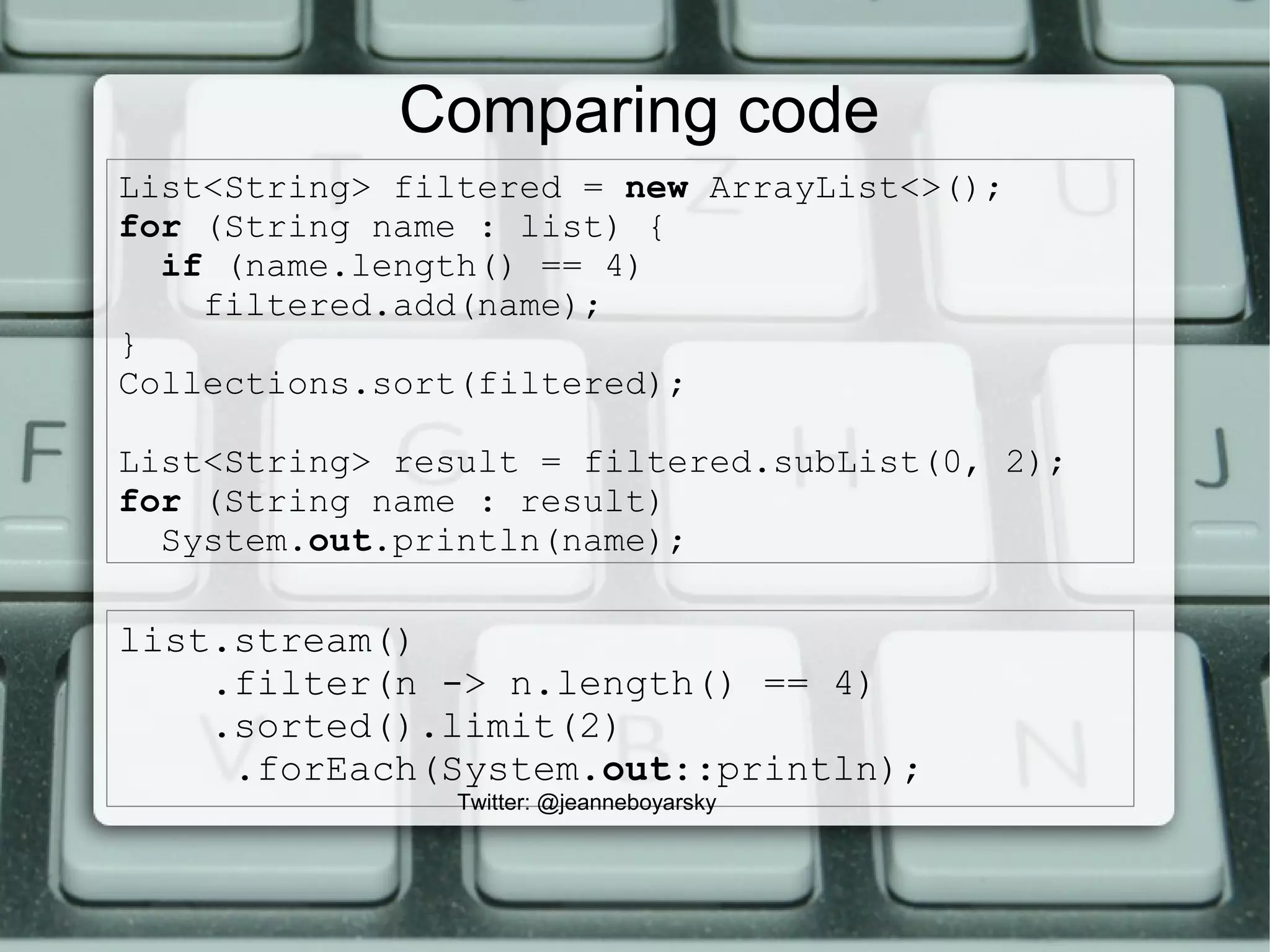 List<String> filtered = new ArrayList<>();
for (String name : list) {
if (name.length() == 4)
filtered.add(name);
}
Collections.sort(filtered);
List<String> result = filtered.subList(0, 2);
for (String name : result)
System.out.println(name);
Comparing code
list.stream()
.filter(n -> n.length() == 4)
.sorted().limit(2)
.forEach(System.out::println);
Twitter: @jeanneboyarsky
 