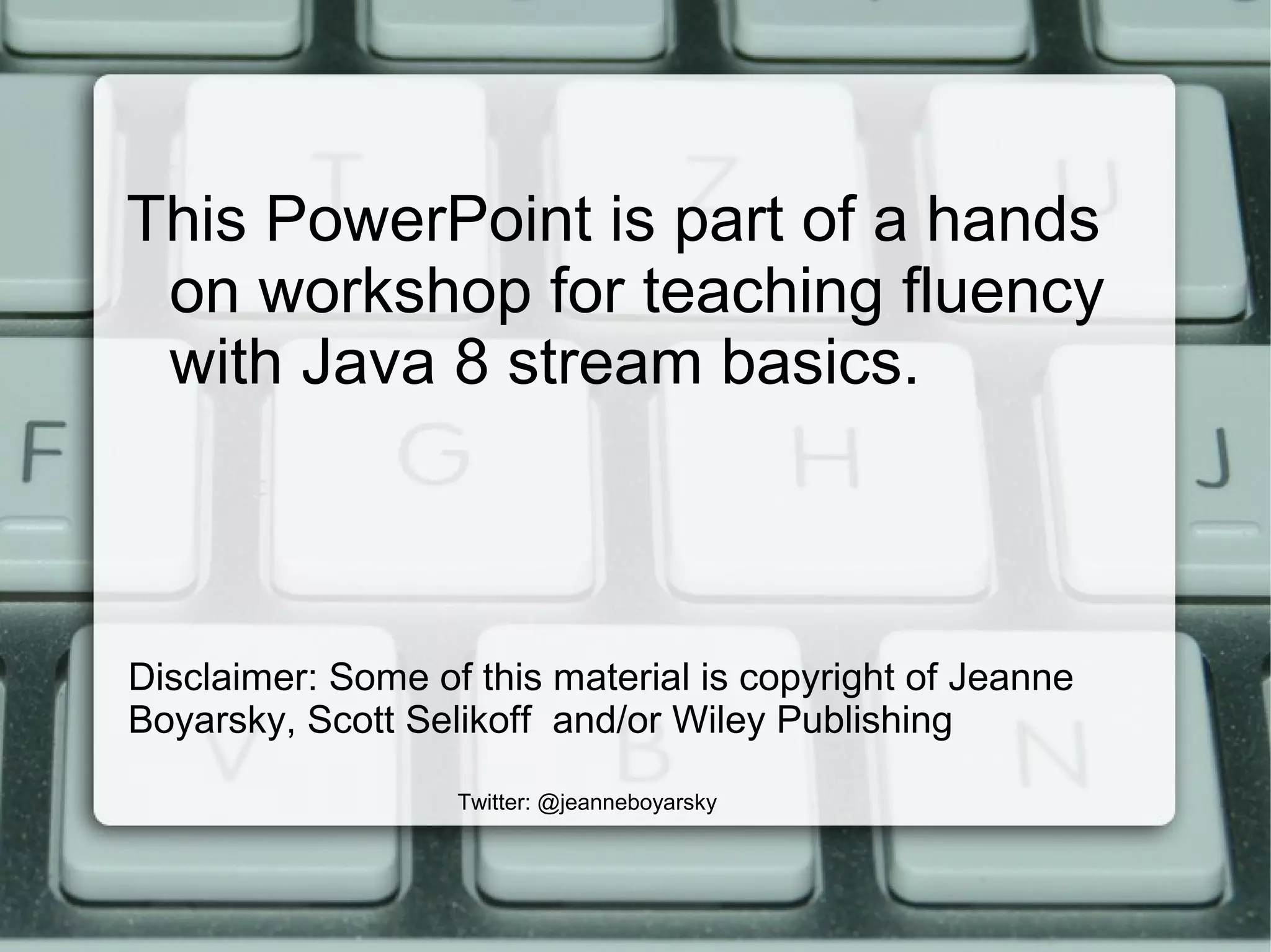 Disclaimer: Some of this material is copyright of Jeanne
Boyarsky, Scott Selikoff and/or Wiley Publishing
Twitter: @jeanneboyarsky
This PowerPoint is part of a hands
on workshop for teaching fluency
with Java 8 stream basics.
 