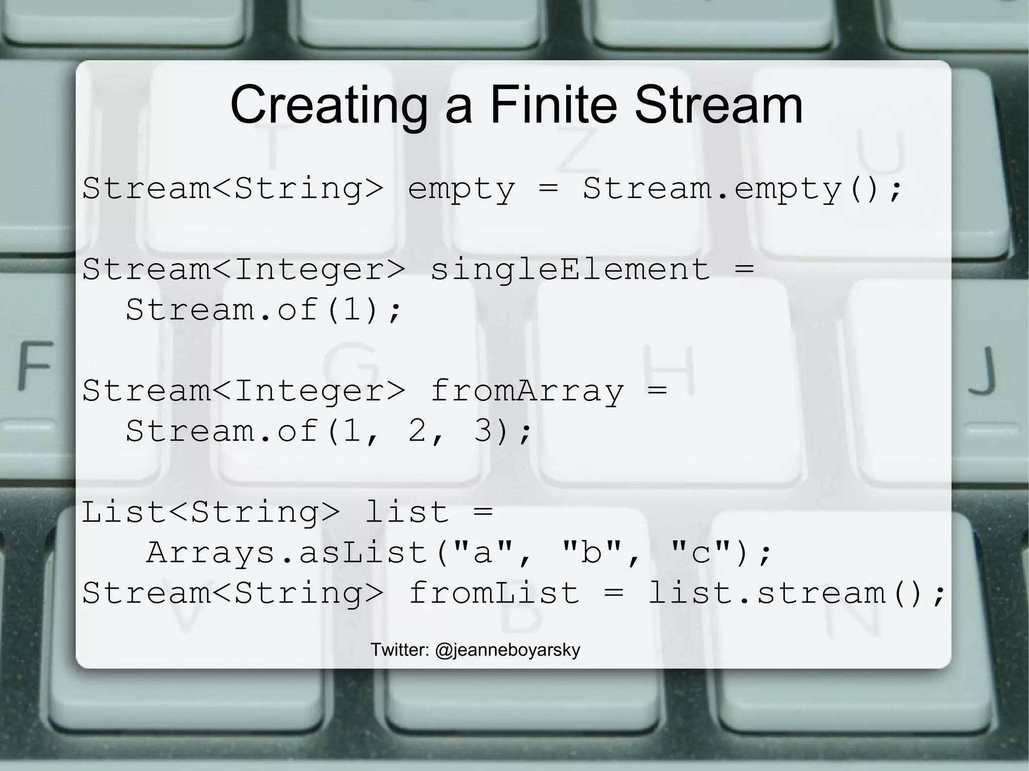 Creating a Finite Stream
Stream<String> empty = Stream.empty();
Stream<Integer> singleElement =
Stream.of(1);
Stream<Integer> fromArray =
Stream.of(1, 2, 3);
List<String> list =
Arrays.asList("a", "b", "c");
Stream<String> fromList = list.stream();
Twitter: @jeanneboyarsky
 