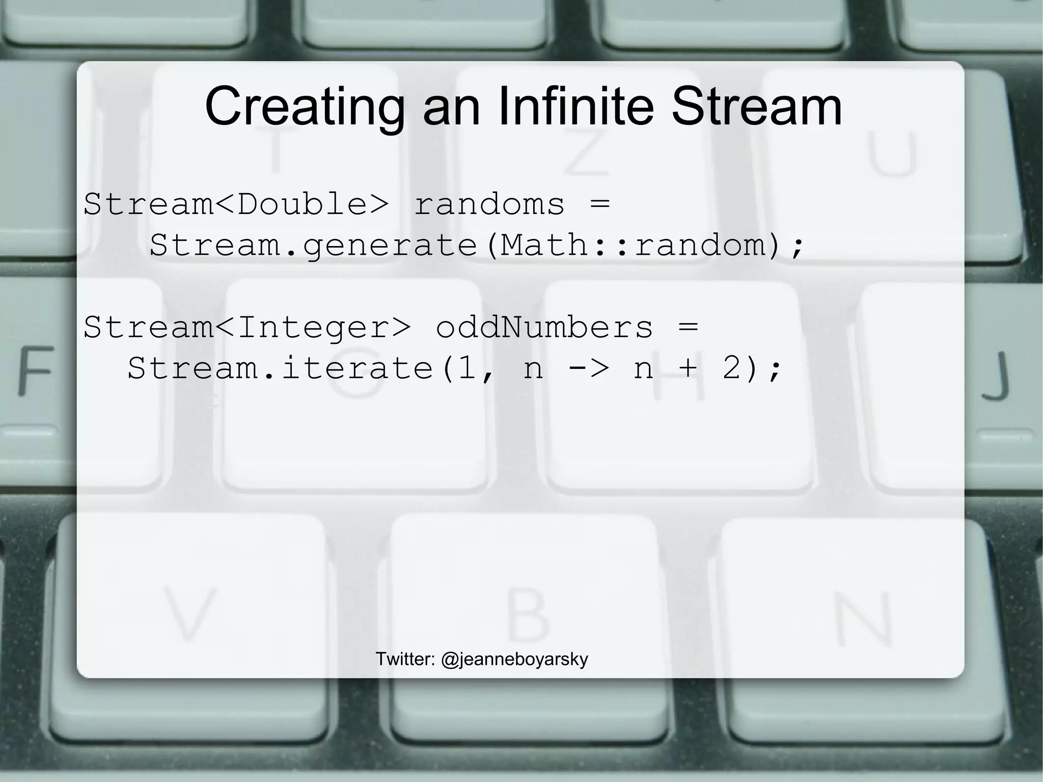 Creating an Infinite Stream
Stream<Double> randoms =
Stream.generate(Math::random);
Stream<Integer> oddNumbers =
Stream.iterate(1, n -> n + 2);
Twitter: @jeanneboyarsky
 