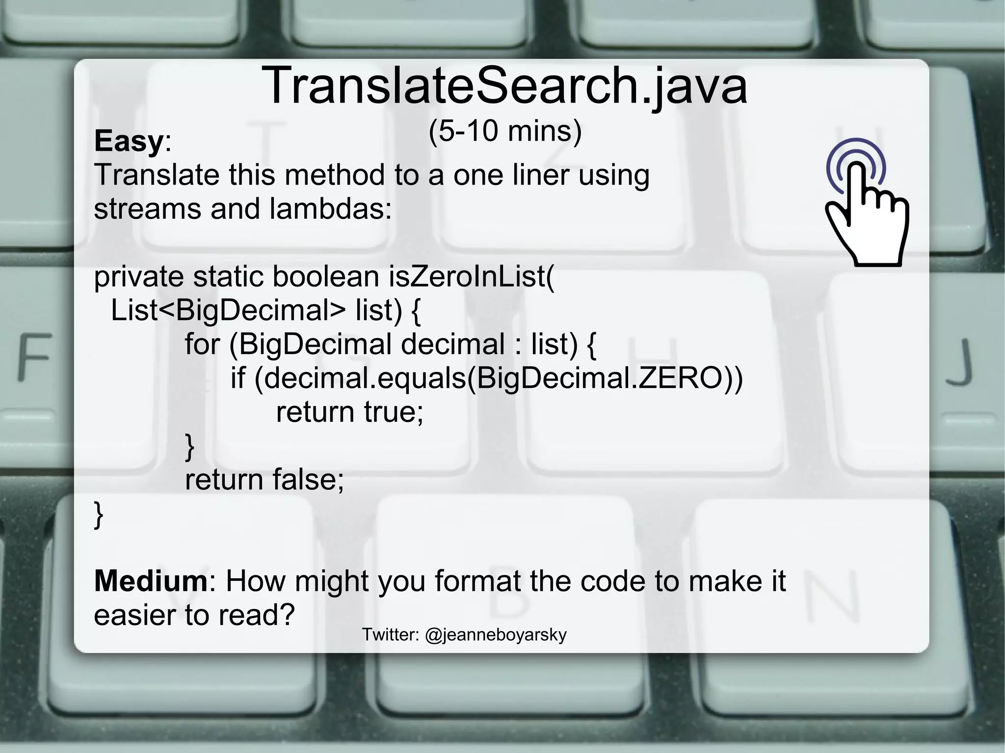 TranslateSearch.java
(5-10 mins)
Twitter: @jeanneboyarsky
Easy:
Translate this method to a one liner using
streams and lambdas:
private static boolean isZeroInList(
List<BigDecimal> list) {
for (BigDecimal decimal : list) {
if (decimal.equals(BigDecimal.ZERO))
return true;
}
return false;
}
Medium: How might you format the code to make it
easier to read?
 