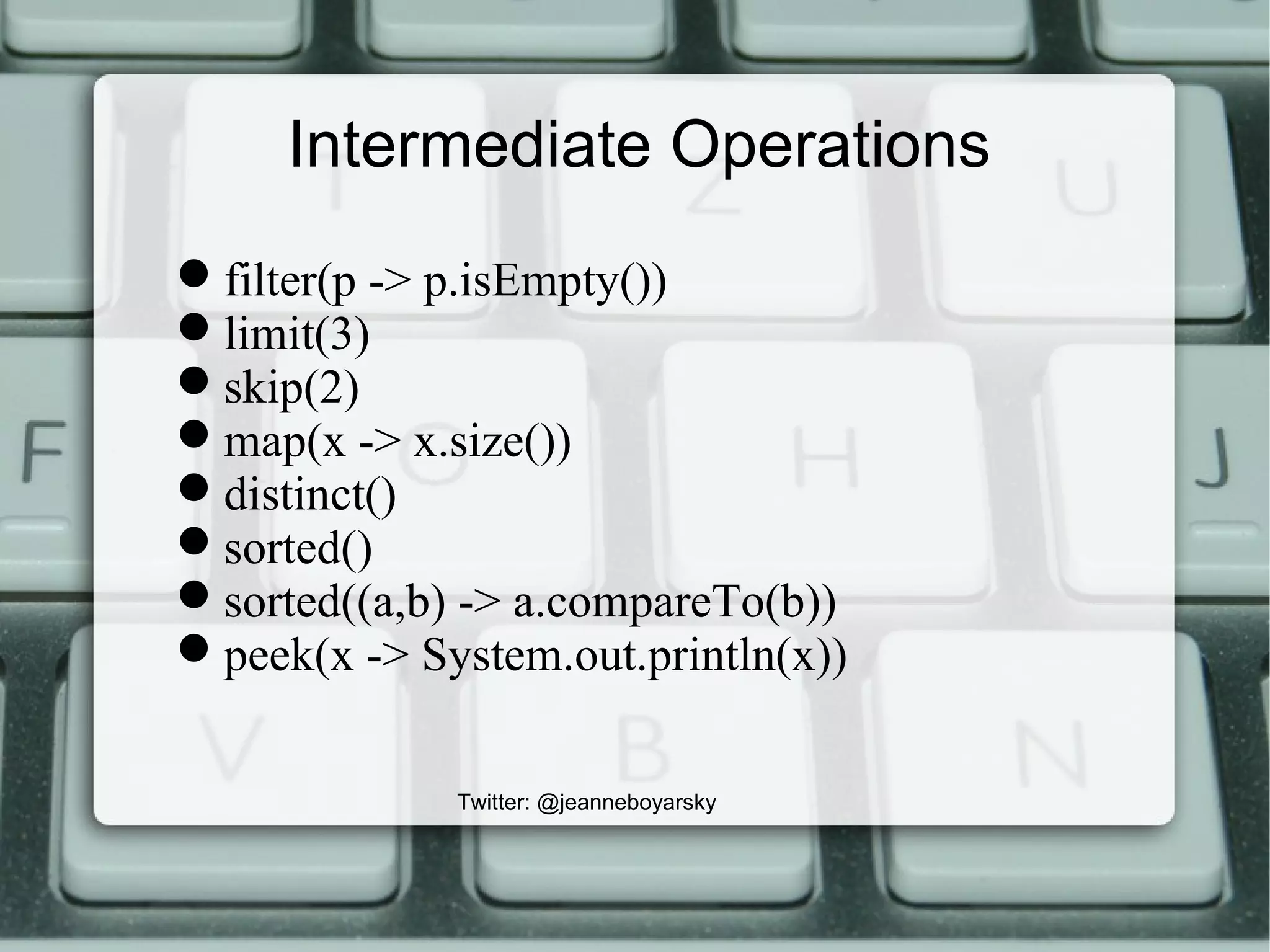 Intermediate Operations
filter(p -> p.isEmpty())
limit(3)
skip(2)
map(x -> x.size())
distinct()
sorted()
sorted((a,b) -> a.compareTo(b))
peek(x -> System.out.println(x))
Twitter: @jeanneboyarsky
 
