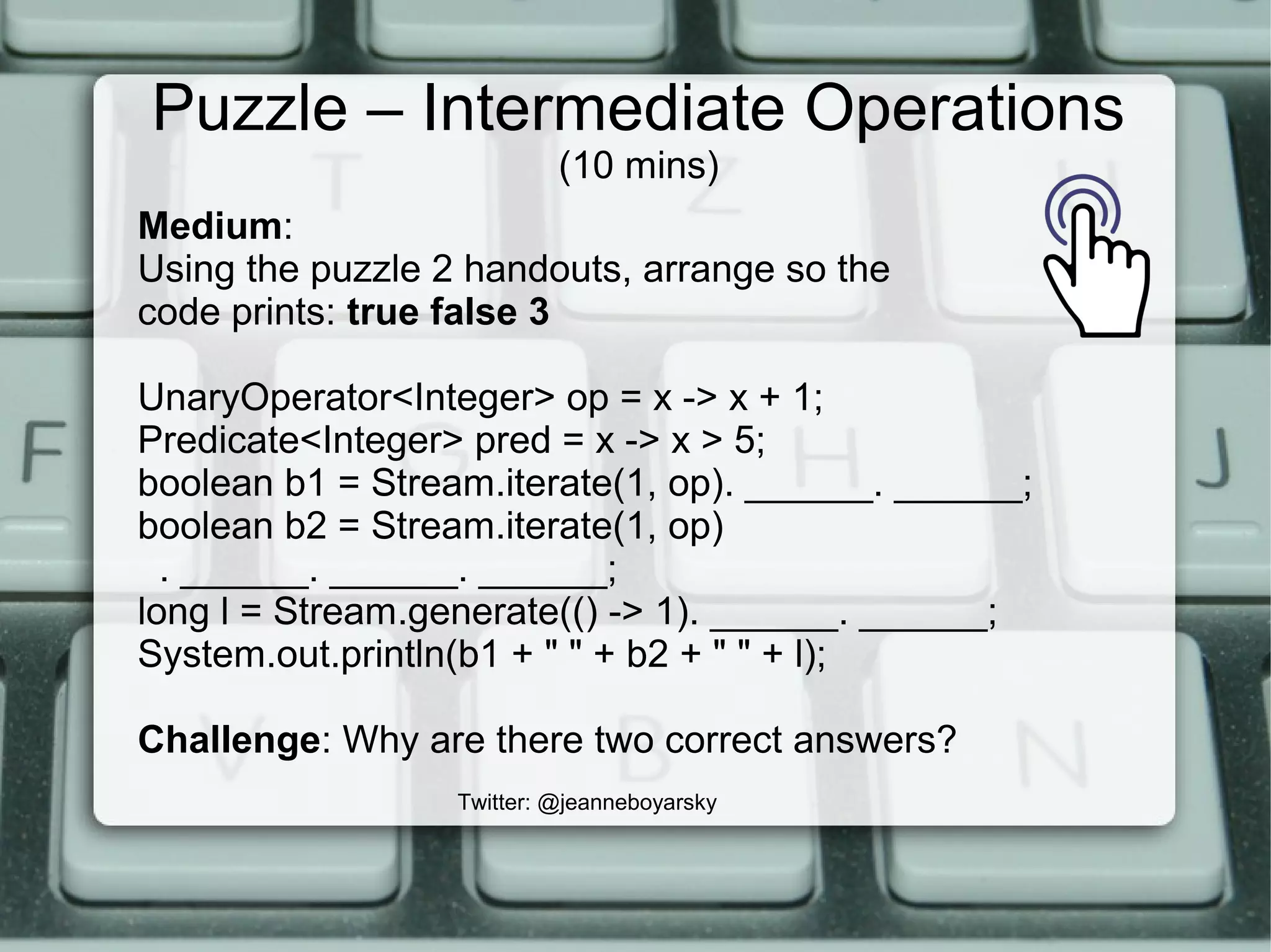 Puzzle – Intermediate Operations
(10 mins)
Twitter: @jeanneboyarsky
Medium:
Using the puzzle 2 handouts, arrange so the
code prints: true false 3
UnaryOperator<Integer> op = x -> x + 1;
Predicate<Integer> pred = x -> x > 5;
boolean b1 = Stream.iterate(1, op). ______. ______;
boolean b2 = Stream.iterate(1, op)
. ______. ______. ______;
long l = Stream.generate(() -> 1). ______. ______;
System.out.println(b1 + " " + b2 + " " + l);
Challenge: Why are there two correct answers?
 