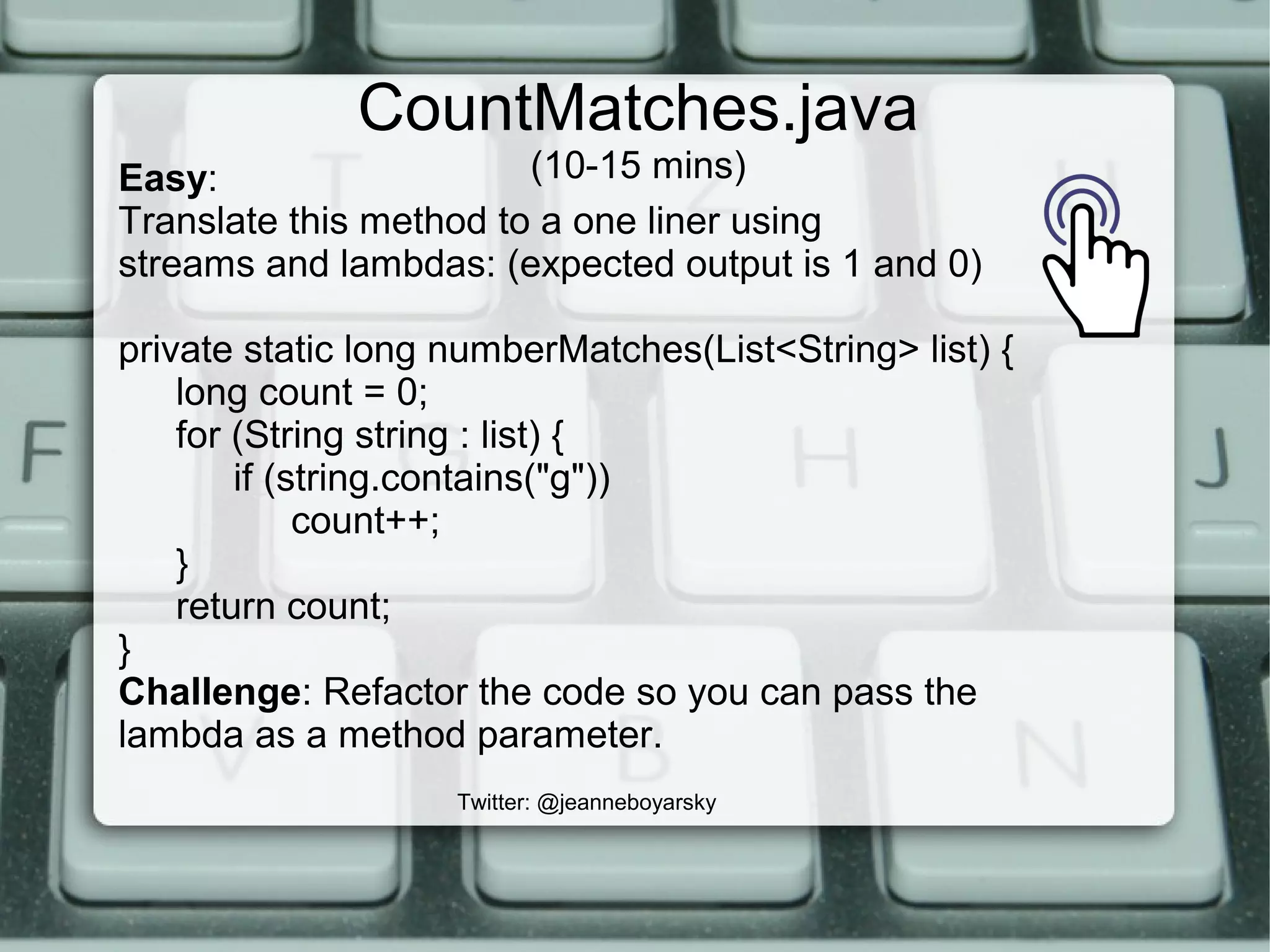 CountMatches.java
(10-15 mins)
Twitter: @jeanneboyarsky
Easy:
Translate this method to a one liner using
streams and lambdas: (expected output is 1 and 0)
private static long numberMatches(List<String> list) {
long count = 0;
for (String string : list) {
if (string.contains("g"))
count++;
}
return count;
}
Challenge: Refactor the code so you can pass the
lambda as a method parameter.
 
