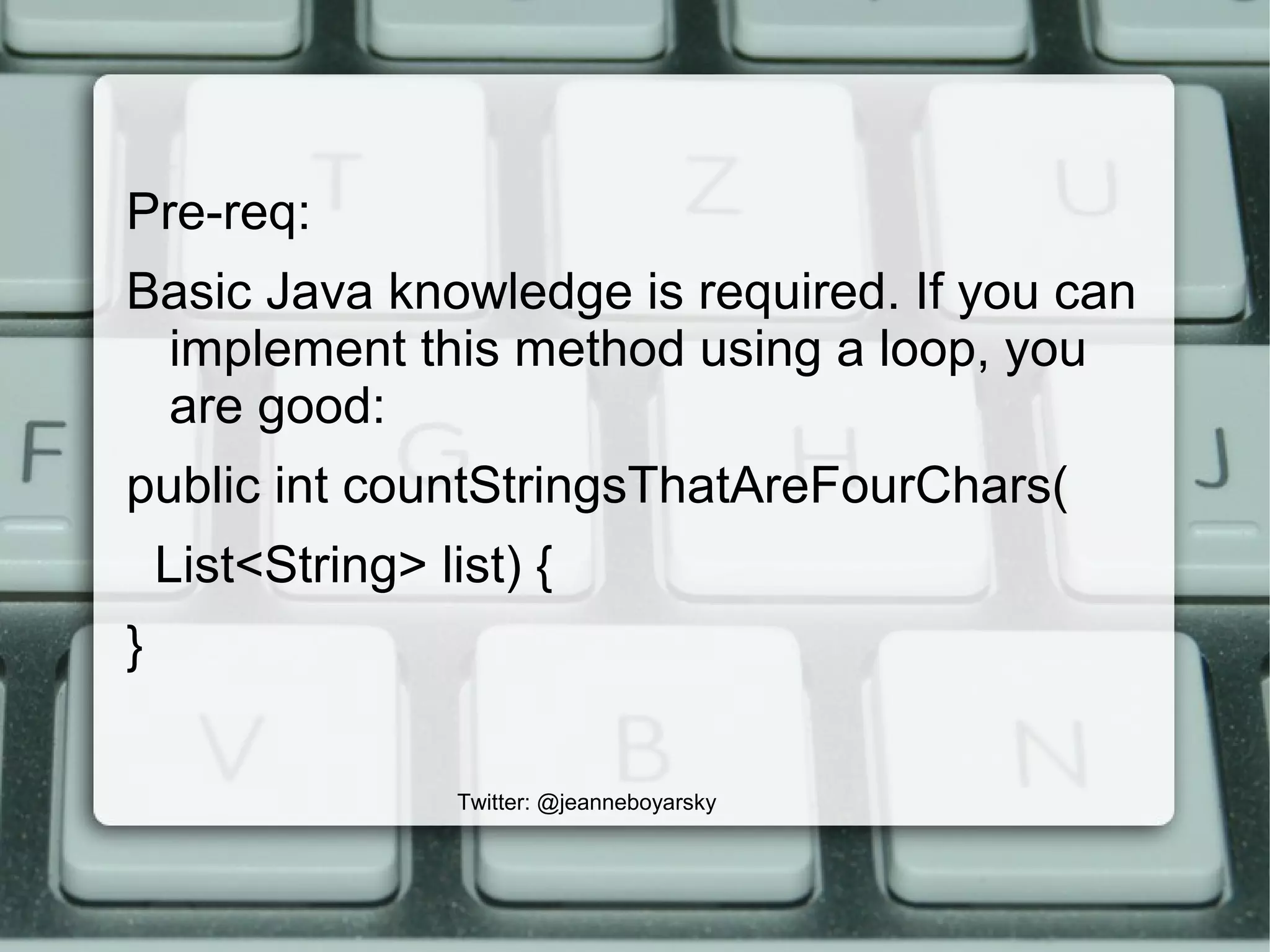 Twitter: @jeanneboyarsky
Pre-req:
Basic Java knowledge is required. If you can
implement this method using a loop, you
are good:
public int countStringsThatAreFourChars(
List<String> list) {
}
 