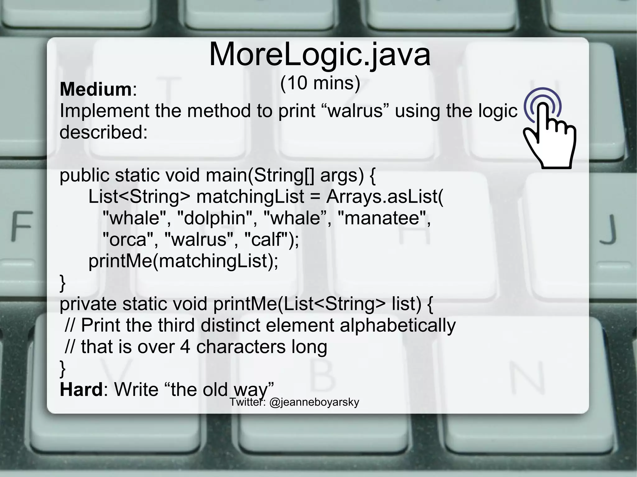 MoreLogic.java
(10 mins)
Twitter: @jeanneboyarsky
Medium:
Implement the method to print “walrus” using the logic
described:
public static void main(String[] args) {
List<String> matchingList = Arrays.asList(
"whale", "dolphin", "whale”, "manatee",
"orca", "walrus", "calf");
printMe(matchingList);
}
private static void printMe(List<String> list) {
// Print the third distinct element alphabetically
// that is over 4 characters long
}
Hard: Write “the old way”
 