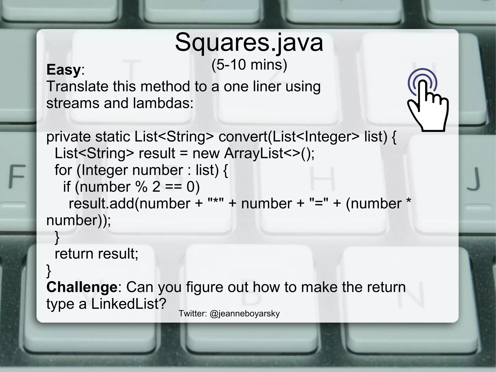 Squares.java
(5-10 mins)
Twitter: @jeanneboyarsky
Easy:
Translate this method to a one liner using
streams and lambdas:
private static List<String> convert(List<Integer> list) {
List<String> result = new ArrayList<>();
for (Integer number : list) {
if (number % 2 == 0)
result.add(number + "*" + number + "=" + (number *
number));
}
return result;
}
Challenge: Can you figure out how to make the return
type a LinkedList?
 
