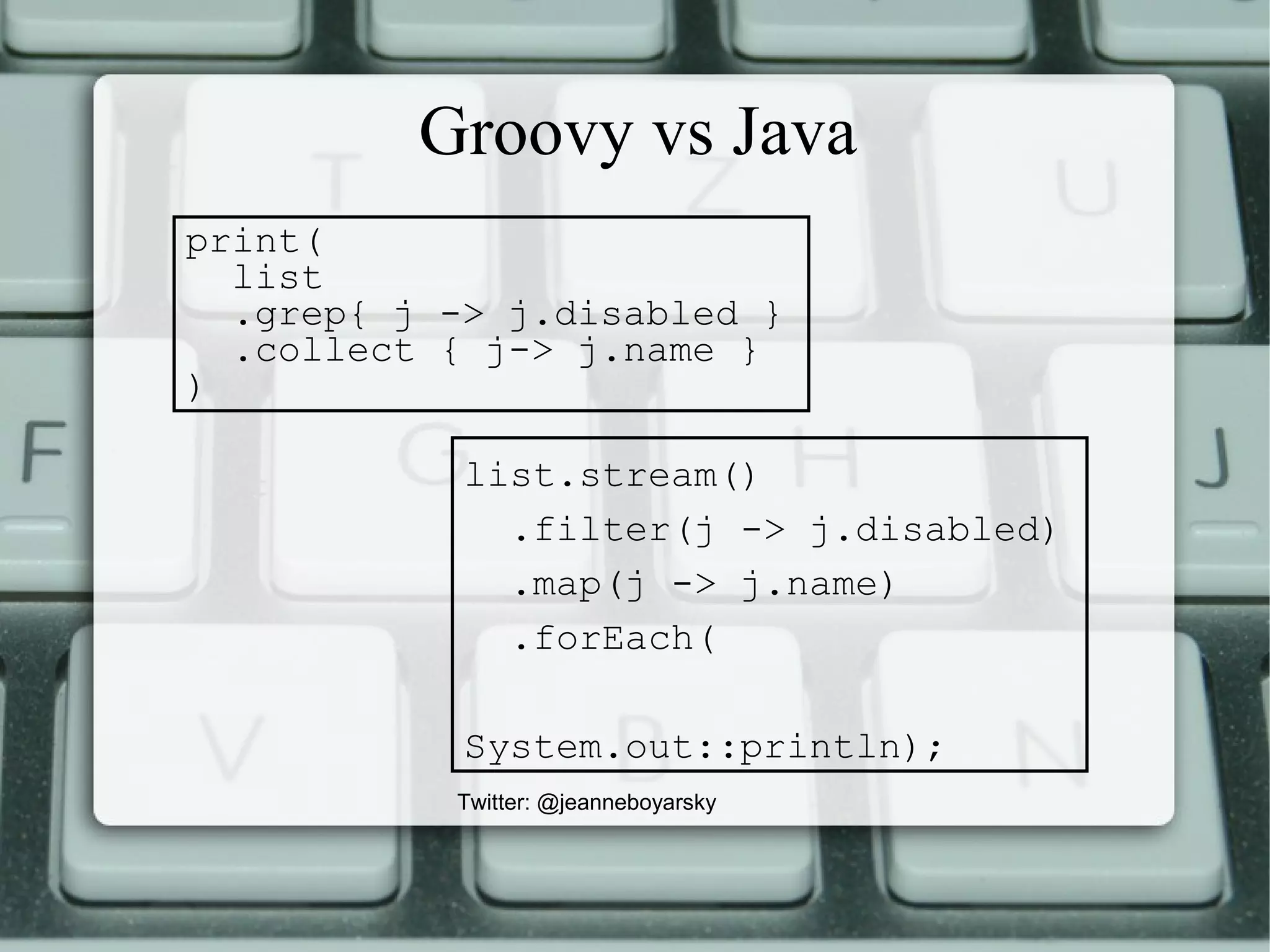 Groovy vs Java
Twitter: @jeanneboyarsky
print(
list
.grep{ j -> j.disabled }
.collect { j-> j.name }
)
list.stream()
.filter(j -> j.disabled)
.map(j -> j.name)
.forEach(
System.out::println);
 