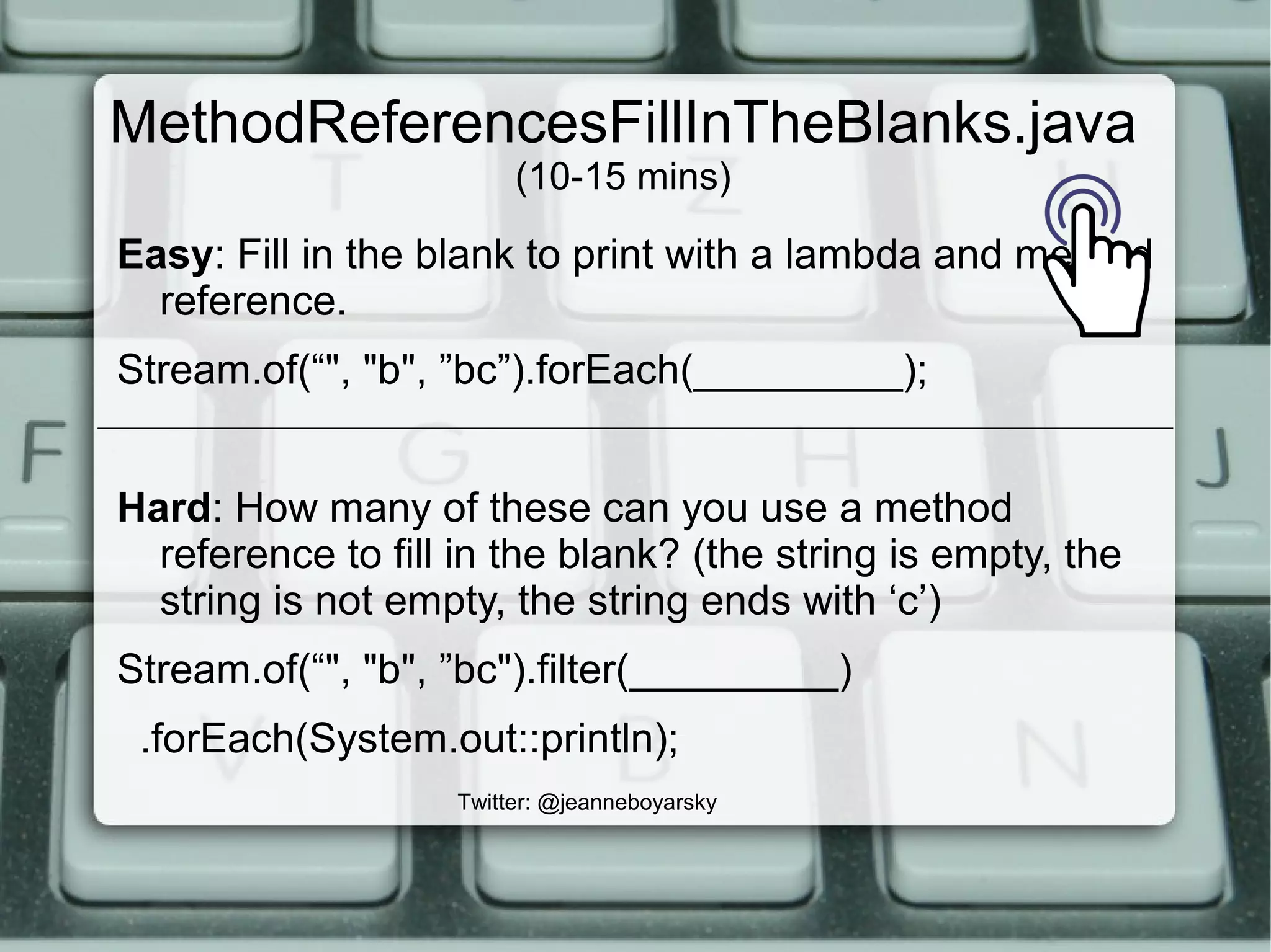 MethodReferencesFillInTheBlanks.java
(10-15 mins)
Easy: Fill in the blank to print with a lambda and method
reference.
Stream.of(“", "b", ”bc”).forEach(_________);
Hard: How many of these can you use a method
reference to fill in the blank? (the string is empty, the
string is not empty, the string ends with ‘c’)
Stream.of(“", "b", ”bc").filter(_________)
.forEach(System.out::println);
Twitter: @jeanneboyarsky
 