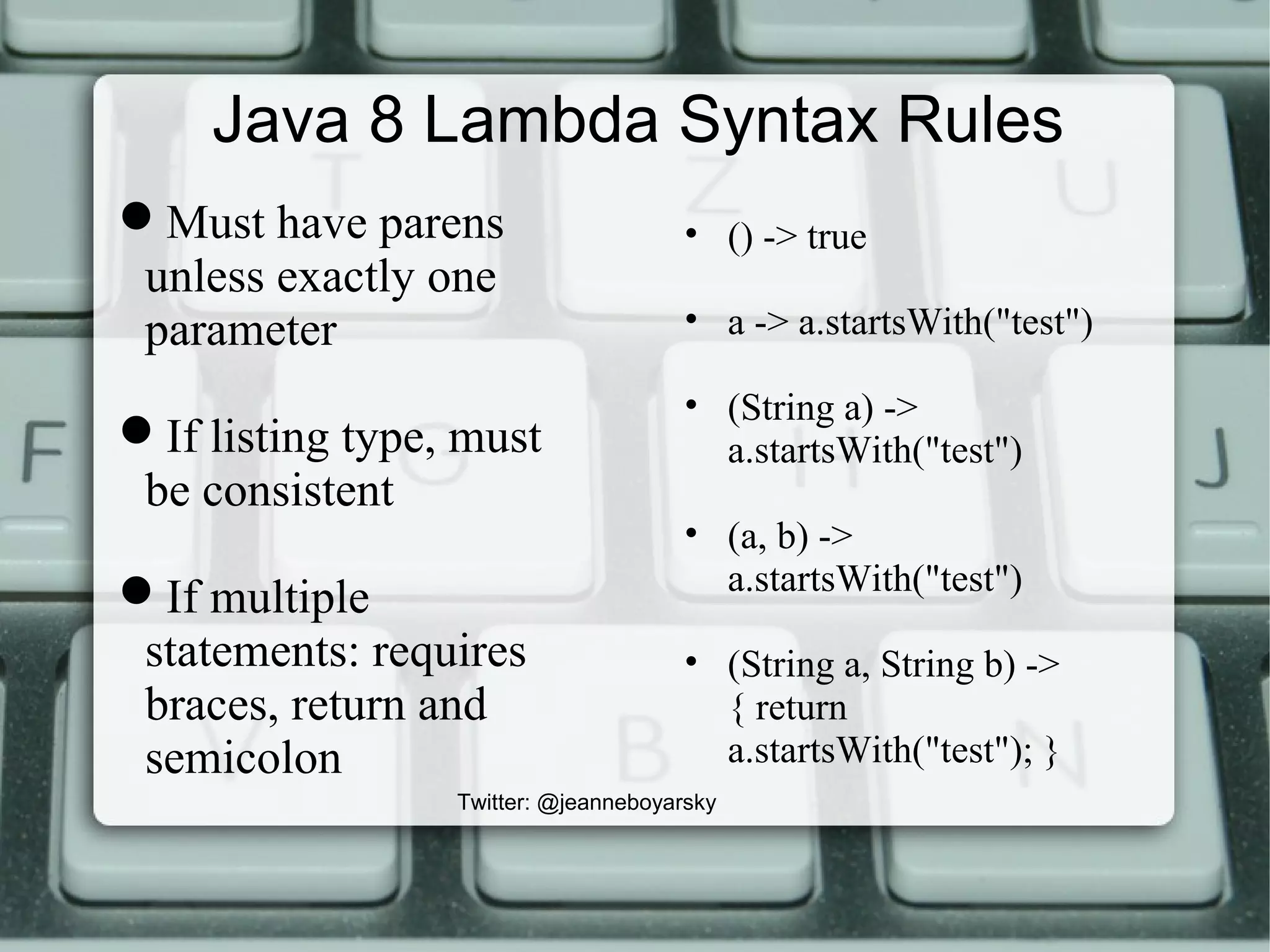 Java 8 Lambda Syntax Rules
Must have parens
unless exactly one
parameter
If listing type, must
be consistent
If multiple
statements: requires
braces, return and
semicolon
Twitter: @jeanneboyarsky
• () -> true
• a -> a.startsWith("test")
• (String a) ->
a.startsWith("test")
• (a, b) ->
a.startsWith("test")
• (String a, String b) ->
{ return
a.startsWith("test"); }
 