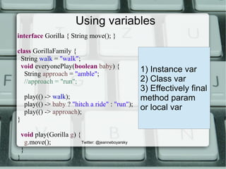 Using variables
interface Gorilla { String move(); }
class GorillaFamily {
String walk = "walk";
void everyonePlay(boolean baby) {
String approach = "amble";
//approach = "run";
play(() -> walk);
play(() -> baby ? "hitch a ride" : "run");
play(() -> approach);
}
void play(Gorilla g) {
g.move();
}
}
1) Instance var
2) Class var
3) Effectively final
method param
or local var
Twitter: @jeanneboyarsky
 