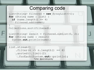List<String> filtered = new ArrayList<>();
for (String name : list) {
if (name.length() == 4)
filtered.add(name);
}
Collections.sort(filtered);
List<String> result = filtered.subList(0, 2);
for (String name : result)
System.out.println(name);
Comparing code
list.stream()
.filter(n -> n.length() == 4)
.sorted().limit(2)
.forEach(System.out::println);
Twitter: @jeanneboyarsky
 