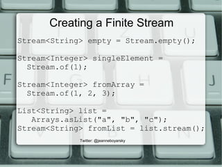 Creating a Finite Stream
Stream<String> empty = Stream.empty();
Stream<Integer> singleElement =
Stream.of(1);
Stream<Integer> fromArray =
Stream.of(1, 2, 3);
List<String> list =
Arrays.asList("a", "b", "c");
Stream<String> fromList = list.stream();
Twitter: @jeanneboyarsky
 